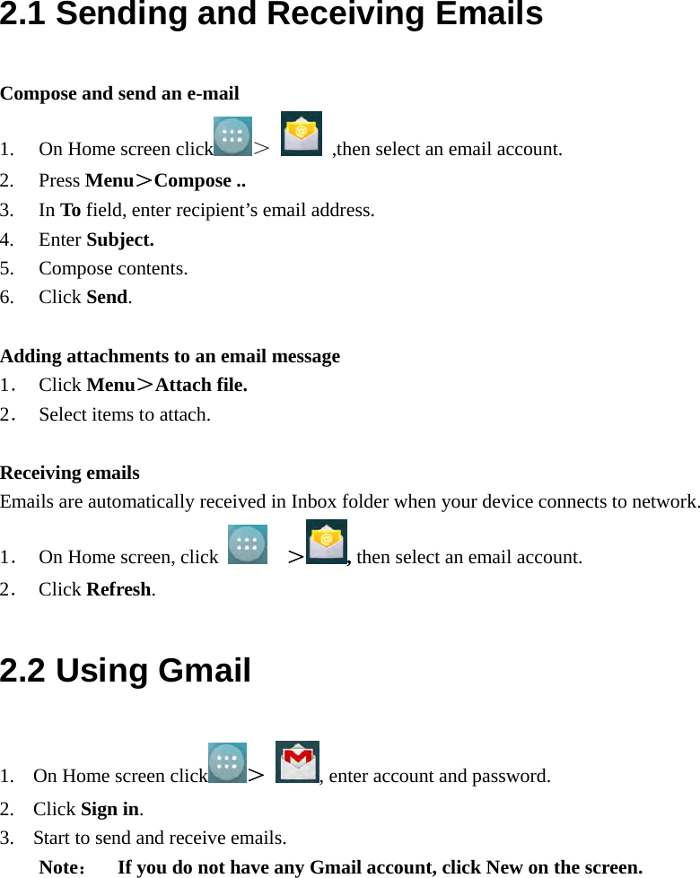  2.1 Sending and Receiving Emails Compose and send an e-mail 1. On Home screen click ＞  ,then select an email account. 2. Press Menu＞Compose .. 3. In To field, enter recipient’s email address. 4. Enter Subject. 5. Compose contents. 6. Click Send.  Adding attachments to an email message 1． Click Menu＞Attach file. 2． Select items to attach.  Receiving emails Emails are automatically received in Inbox folder when your device connects to network. 1． On Home screen, click    ＞ , then select an email account. 2． Click Refresh. 2.2 Using Gmail 1. On Home screen click ＞ , enter account and password. 2. Click Sign in. 3. Start to send and receive emails. Note：    If you do not have any Gmail account, click New on the screen.   