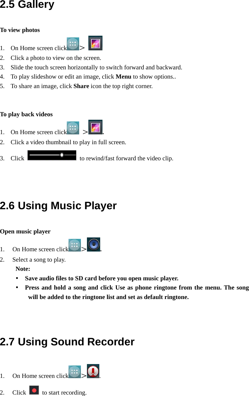  2.5 Gallery To view photos 1. On Home screen click ＞   2. Click a photo to view on the screen. 3. Slide the touch screen horizontally to switch forward and backward. 4. To play slideshow or edit an image, click Menu to show options.. 5. To share an image, click Share icon the top right corner.   To play back videos 1. On Home screen click  ＞ . 2. Click a video thumbnail to play in full screen. 3. Click    to rewind/fast forward the video clip.   2.6 Using Music Player Open music player 1. On Home screen click ＞. 2. Select a song to play. Note:    Save audio files to SD card before you open music player.  Press and hold a song and click Use as phone ringtone from the menu. The song will be added to the ringtone list and set as default ringtone.   2.7 Using Sound Recorder 1. On Home screen click ＞. 2. Click    to start recording. 