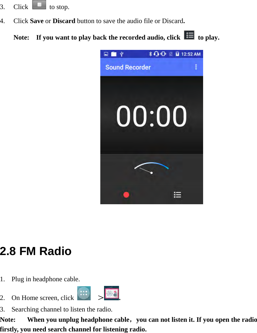  3. Click   to stop. 4. Click Save or Discard button to save the audio file or Discard.  Note:    If you want to play back the recorded audio, click   to play.               2.8 FM Radio 1. Plug in headphone cable. 2. On Home screen, click    ＞. 3. Searching channel to listen the radio. Note:  When you unplug headphone cable，you can not listen it. If you open the radio firstly, you need search channel for listening radio. 