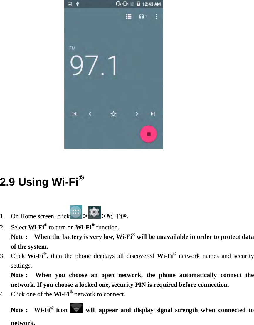                              2.9 Using Wi-Fi® 1. On Home screen, click ＞＞Wi-Fi®. 2. Select Wi-Fi® to turn on Wi-Fi® function.  Note :    When the battery is very low, Wi-Fi® will be unavailable in order to protect data of the system. 3. Click  Wi-Fi®.  then the phone displays all discovered Wi-Fi® network names and security settings. Note :  When you choose an open network, the phone automatically connect the network. If you choose a locked one, security PIN is required before connection. 4. Click one of the Wi-Fi® network to connect.   Note :  Wi-Fi® icon    will appear and display signal strength when connected to network.  