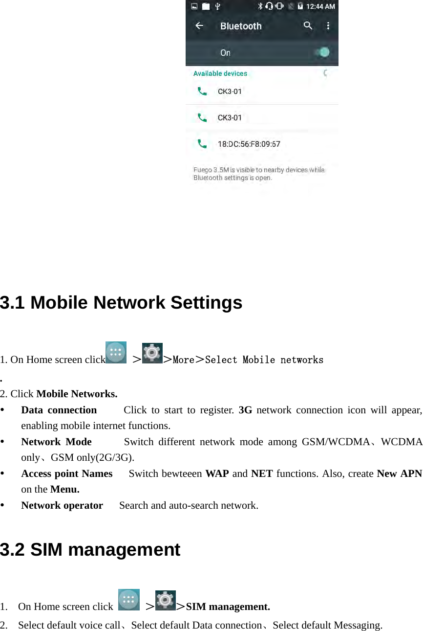                         3.1 Mobile Network Settings 1. On Home screen click  ＞ ＞More＞Select Mobile networks  . 2. Click Mobile Networks.  Data connection     Click to start to register. 3G network connection icon will appear, enabling mobile internet functions.  Network Mode      Switch different network mode among GSM/WCDMA、WCDMA only、GSM only(2G/3G).   Access point Names      Switch bewteeen WAP and NET functions. Also, create New APN on the Menu.  Network operator      Search and auto-search network. 3.2 SIM management 1. On Home screen click   ＞ ＞SIM management. 2. Select default voice call、Select default Data connection、Select default Messaging. 