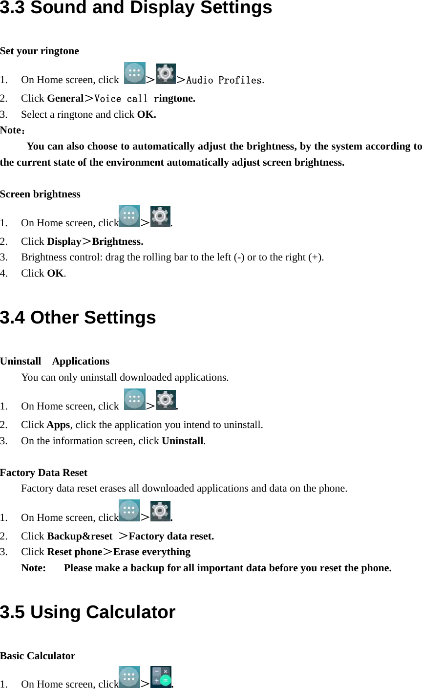  3.3 Sound and Display Settings Set your ringtone 1. On Home screen, click  ＞＞Audio Profiles. 2. Click General＞Voice call ringtone. 3. Select a ringtone and click OK. Note：      You can also choose to automatically adjust the brightness, by the system according to the current state of the environment automatically adjust screen brightness.  Screen brightness 1. On Home screen, click ＞. 2. Click Display＞Brightness. 3. Brightness control: drag the rolling bar to the left (-) or to the right (+). 4. Click OK. 3.4 Other Settings Uninstall  Applications You can only uninstall downloaded applications. 1. On Home screen, click  ＞. 2. Click Apps, click the application you intend to uninstall. 3. On the information screen, click Uninstall.  Factory Data Reset   Factory data reset erases all downloaded applications and data on the phone. 1. On Home screen, click ＞. 2. Click Backup&amp;reset  ＞Factory data reset. 3. Click Reset phone＞Erase everything Note: Please make a backup for all important data before you reset the phone. 3.5 Using Calculator Basic Calculator 1. On Home screen, click ＞. 