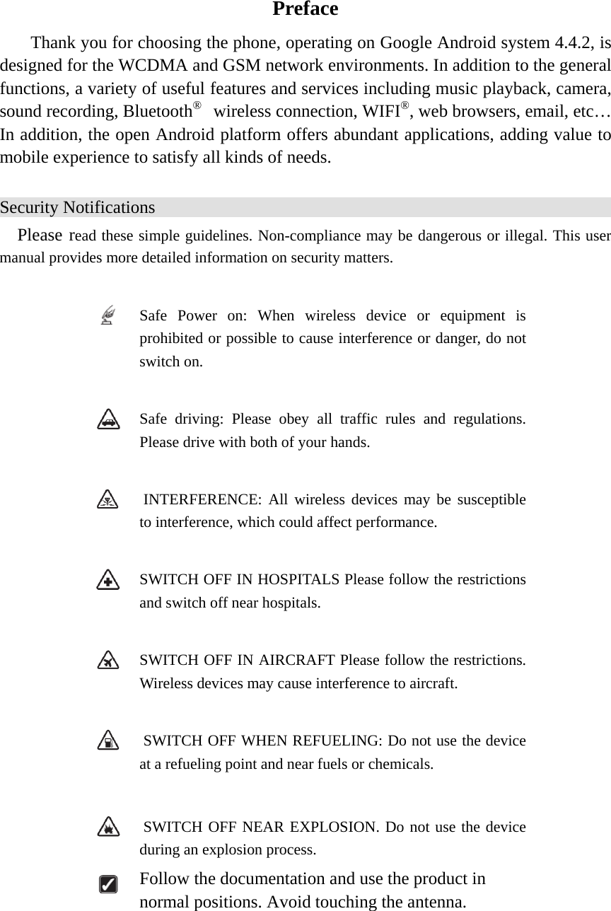   Preface Thank you for choosing the phone, operating on Google Android system 4.4.2, is designed for the WCDMA and GSM network environments. In addition to the general functions, a variety of useful features and services including music playback, camera, sound recording, Bluetooth®  wireless connection, WIFI®, web browsers, email, etc… In addition, the open Android platform offers abundant applications, adding value to mobile experience to satisfy all kinds of needs.   Security Notifications Please read these simple guidelines. Non-compliance may be dangerous or illegal. This user manual provides more detailed information on security matters.   Safe Power on: When wireless device or equipment is prohibited or possible to cause interference or danger, do not switch on.   Safe driving: Please obey all traffic rules and regulations. Please drive with both of your hands.      INTERFERENCE: All wireless devices may be susceptible to interference, which could affect performance.   SWITCH OFF IN HOSPITALS Please follow the restrictions and switch off near hospitals.   SWITCH OFF IN AIRCRAFT Please follow the restrictions. Wireless devices may cause interference to aircraft.    SWITCH OFF WHEN REFUELING: Do not use the device at a refueling point and near fuels or chemicals.    SWITCH OFF NEAR EXPLOSION. Do not use the device during an explosion process.  Follow the documentation and use the product in normal positions. Avoid touching the antenna.   