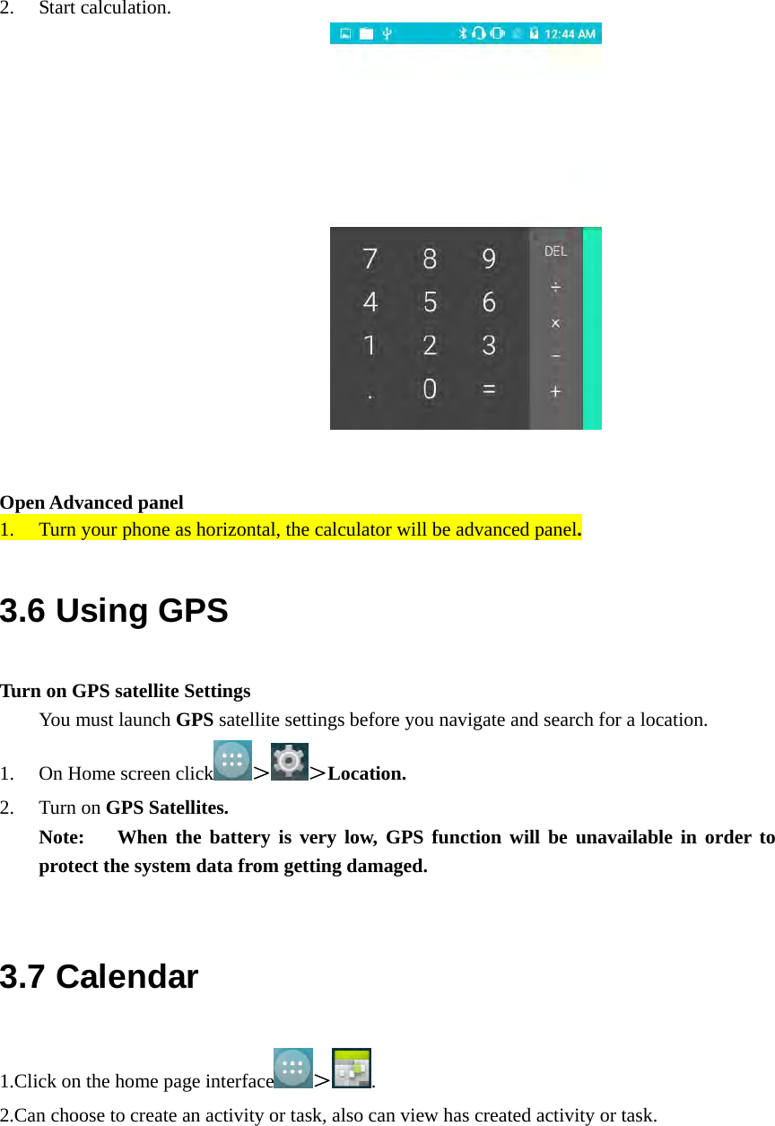  2. Start calculation.                     Open Advanced panel 1. Turn your phone as horizontal, the calculator will be advanced panel. 3.6 Using GPS Turn on GPS satellite Settings You must launch GPS satellite settings before you navigate and search for a location. 1. On Home screen click ＞ ＞Location. 2. Turn on GPS Satellites. Note:   When the battery is very low, GPS function will be unavailable in order to protect the system data from getting damaged.  3.7 Calendar 1.Click on the home page interface ＞. 2.Can choose to create an activity or task, also can view has created activity or task. 