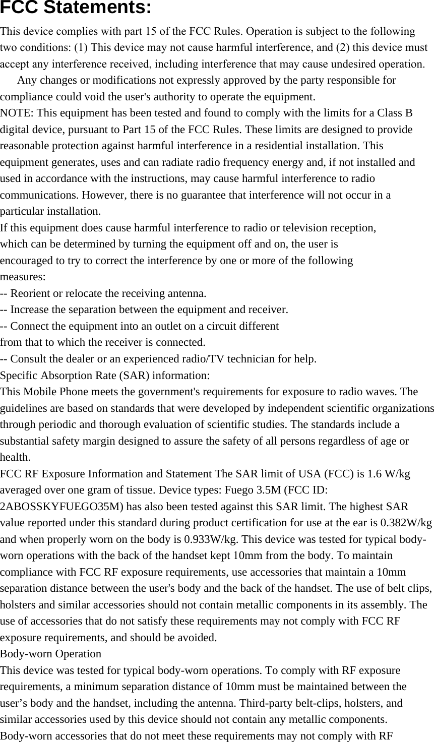 FCC Statements: This device complies with part 15 of the FCC Rules. Operation is subject to the following two conditions: (1) This device may not cause harmful interference, and (2) this device must accept any interference received, including interference that may cause undesired operation.      Any changes or modifications not expressly approved by the party responsible for compliance could void the user&apos;s authority to operate the equipment. NOTE: This equipment has been tested and found to comply with the limits for a Class B digital device, pursuant to Part 15 of the FCC Rules. These limits are designed to provide reasonable protection against harmful interference in a residential installation. This equipment generates, uses and can radiate radio frequency energy and, if not installed and used in accordance with the instructions, may cause harmful interference to radio communications. However, there is no guarantee that interference will not occur in a particular installation. If this equipment does cause harmful interference to radio or television reception, which can be determined by turning the equipment off and on, the user is encouraged to try to correct the interference by one or more of the following measures: -- Reorient or relocate the receiving antenna. -- Increase the separation between the equipment and receiver. -- Connect the equipment into an outlet on a circuit different from that to which the receiver is connected. -- Consult the dealer or an experienced radio/TV technician for help. Specific Absorption Rate (SAR) information: This Mobile Phone meets the government&apos;s requirements for exposure to radio waves. The guidelines are based on standards that were developed by independent scientific organizations through periodic and thorough evaluation of scientific studies. The standards include a substantial safety margin designed to assure the safety of all persons regardless of age or health. FCC RF Exposure Information and Statement The SAR limit of USA (FCC) is 1.6 W/kg averaged over one gram of tissue. Device types: Fuego 3.5M (FCC ID: 2ABOSSKYFUEGO35M) has also been tested against this SAR limit. The highest SAR value reported under this standard during product certification for use at the ear is 0.382W/kg and when properly worn on the body is 0.933W/kg. This device was tested for typical body-worn operations with the back of the handset kept 10mm from the body. To maintain compliance with FCC RF exposure requirements, use accessories that maintain a 10mm separation distance between the user&apos;s body and the back of the handset. The use of belt clips, holsters and similar accessories should not contain metallic components in its assembly. The use of accessories that do not satisfy these requirements may not comply with FCC RF exposure requirements, and should be avoided. Body-worn Operation This device was tested for typical body-worn operations. To comply with RF exposure requirements, a minimum separation distance of 10mm must be maintained between the user’s body and the handset, including the antenna. Third-party belt-clips, holsters, and similar accessories used by this device should not contain any metallic components. Body-worn accessories that do not meet these requirements may not comply with RF 