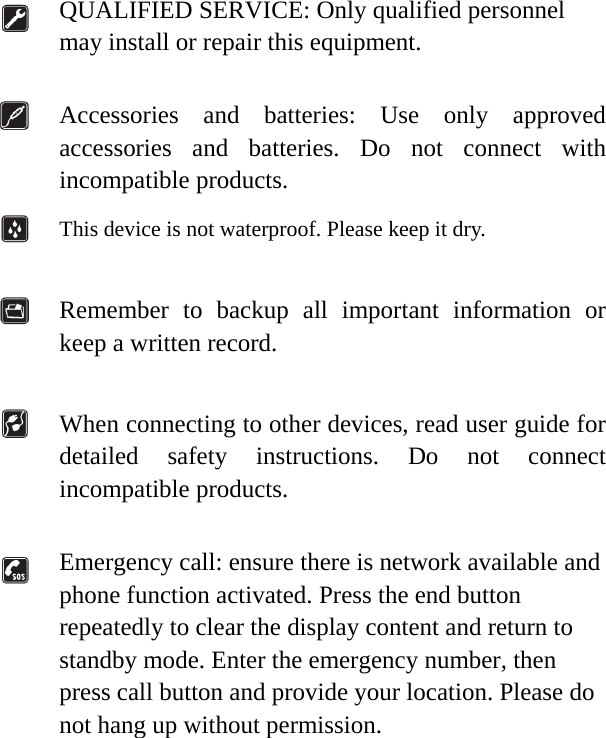   QUALIFIED SERVICE: Only qualified personnel may install or repair this equipment.   Accessories and batteries: Use only approved accessories and batteries. Do not connect with incompatible products.  This device is not waterproof. Please keep it dry.   Remember to backup all important information or keep a written record.   When connecting to other devices, read user guide for detailed safety instructions. Do not connect incompatible products.   Emergency call: ensure there is network available and phone function activated. Press the end button repeatedly to clear the display content and return to standby mode. Enter the emergency number, then press call button and provide your location. Please do not hang up without permission.                      