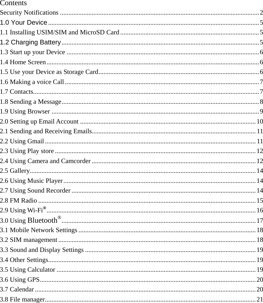    Contents Security Notifications ....................................................................................................................... 2 1.0 Your Device .............................................................................................................................. 5 1.1 Installing USIM/SIM and MicroSD Card ................................................................................... 5 1.2 Charging Battery ...................................................................................................................... 5 1.3 Start up your Device ................................................................................................................... 6 1.4 Home Screen ............................................................................................................................... 6 1.5 Use your Device as Storage Card ................................................................................................ 6 1.6 Making a voice Call .................................................................................................................... 7 1.7 Contacts ....................................................................................................................................... 7 1.8 Sending a Message ...................................................................................................................... 8 1.9 Using Browser ............................................................................................................................ 9 2.0 Setting up Email Account ......................................................................................................... 10 2.1 Sending and Receiving Emails.................................................................................................. 11 2.2 Using Gmail .............................................................................................................................. 11 2.3 Using Play store ........................................................................................................................ 12 2.4 Using Camera and Camcorder .................................................................................................. 12 2.5 Gallery ....................................................................................................................................... 14 2.6 Using Music Player ................................................................................................................... 14 2.7 Using Sound Recorder .............................................................................................................. 14 2.8 FM Radio .................................................................................................................................. 15 2.9 Using Wi-Fi® .............................................................................................................................  16 3.0 Using Bluetooth® ....................................................................................................................  17 3.1 Mobile Network Settings .......................................................................................................... 18 3.2 SIM management ...................................................................................................................... 18 3.3 Sound and Display Settings ...................................................................................................... 19 3.4 Other Settings ............................................................................................................................ 19 3.5 Using Calculator ....................................................................................................................... 19 3.6 Using GPS ................................................................................................................................. 20 3.7 Calendar .................................................................................................................................... 20 3.8 File manager .............................................................................................................................. 21            