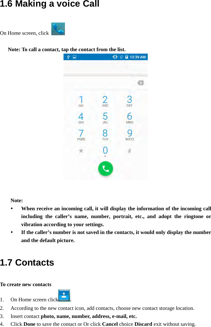  1.6 Making a voice Call On Home screen, click    Note: To call a contact, tap the contact from the list.    Note:  When receive an incoming call, it will display the information of the incoming call including the caller’s name, number, portrait, etc., and adopt the ringtone or vibration according to your settings.  If the caller’s number is not saved in the contacts, it would only display the number and the default picture. 1.7 Contacts To create new contacts 1. On Home screen click . 2. According to the new contact icon, add contacts, choose new contact storage location. 3. Insert contact photo, name, number, address, e-mail, etc.   4. Click Done to save the contact or Or click Cancel choice Discard exit without saving. 