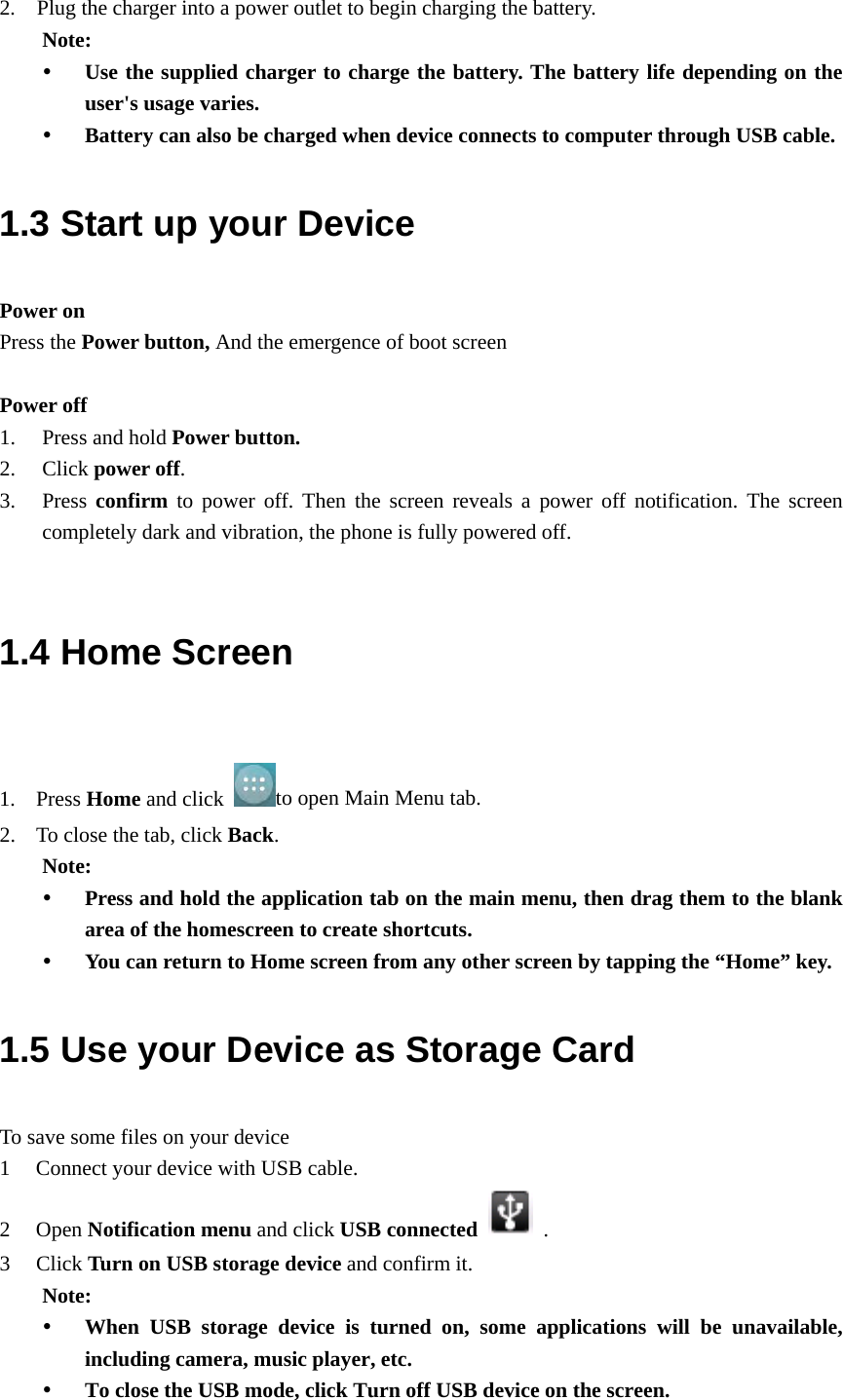 2.    Plug the charger into a power outlet to begin charging the battery. Note:  Use the supplied charger to charge the battery. The battery life depending on the user&apos;s usage varies.  Battery can also be charged when device connects to computer through USB cable. 1.3 Start up your Device Power on Press the Power button, And the emergence of boot screen    Power off 1. Press and hold Power button. 2. Click power off. 3. Press confirm to power off. Then the screen reveals a power off notification. The screen completely dark and vibration, the phone is fully powered off.  1.4 Home Screen  1. Press Home and click  to open Main Menu tab. 2. To close the tab, click Back. Note:  Press and hold the application tab on the main menu, then drag them to the blank area of the homescreen to create shortcuts.  You can return to Home screen from any other screen by tapping the “Home” key. 1.5 Use your Device as Storage Card To save some files on your device 1 Connect your device with USB cable.   2 Open Notification menu and click USB connected   . 3 Click Turn on USB storage device and confirm it. Note:  When USB storage device is turned on, some applications will be unavailable, including camera, music player, etc.  To close the USB mode, click Turn off USB device on the screen. 