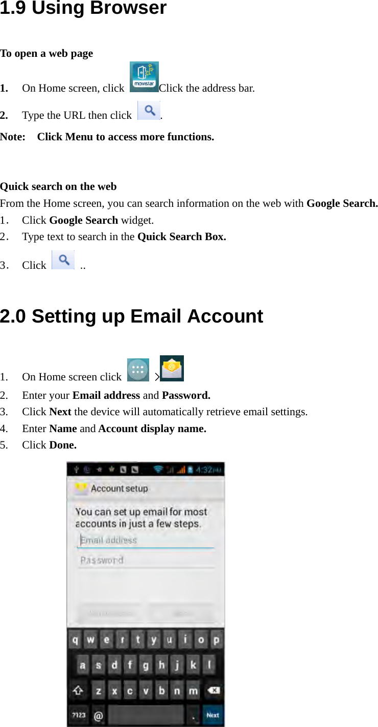  1.9 Using Browser To open a web page 1. On Home screen, click  Click the address bar. 2. Type the URL then click  . Note:    Click Menu to access more functions.   Quick search on the web From the Home screen, you can search information on the web with Google Search. 1． Click Google Search widget. 2． Type text to search in the Quick Search Box. 3． Click   .. 2.0 Setting up Email Account 1. On Home screen click   &gt;   2. Enter your Email address and Password. 3. Click Next the device will automatically retrieve email settings. 4. Enter Name and Account display name. 5. Click Done.               