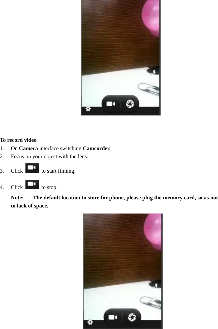                    To record video 1. On Camera interface switching Camcorder. 2. Focus on your object with the lens. 3. Click   to start filming. 4. Click  to stop. Note:  The default location to store for phone, please plug the memory card, so as not to lack of space.              