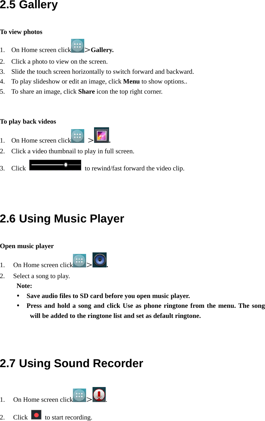  2.5 Gallery To view photos 1. On Home screen click ＞Gallery. 2. Click a photo to view on the screen. 3. Slide the touch screen horizontally to switch forward and backward. 4. To play slideshow or edit an image, click Menu to show options.. 5. To share an image, click Share icon the top right corner.   To play back videos 1. On Home screen click  ＞ . 2. Click a video thumbnail to play in full screen. 3. Click    to rewind/fast forward the video clip.   2.6 Using Music Player Open music player 1. On Home screen click ＞. 2. Select a song to play. Note:    Save audio files to SD card before you open music player.  Press and hold a song and click Use as phone ringtone from the menu. The song will be added to the ringtone list and set as default ringtone.   2.7 Using Sound Recorder 1. On Home screen click ＞. 2. Click    to start recording. 