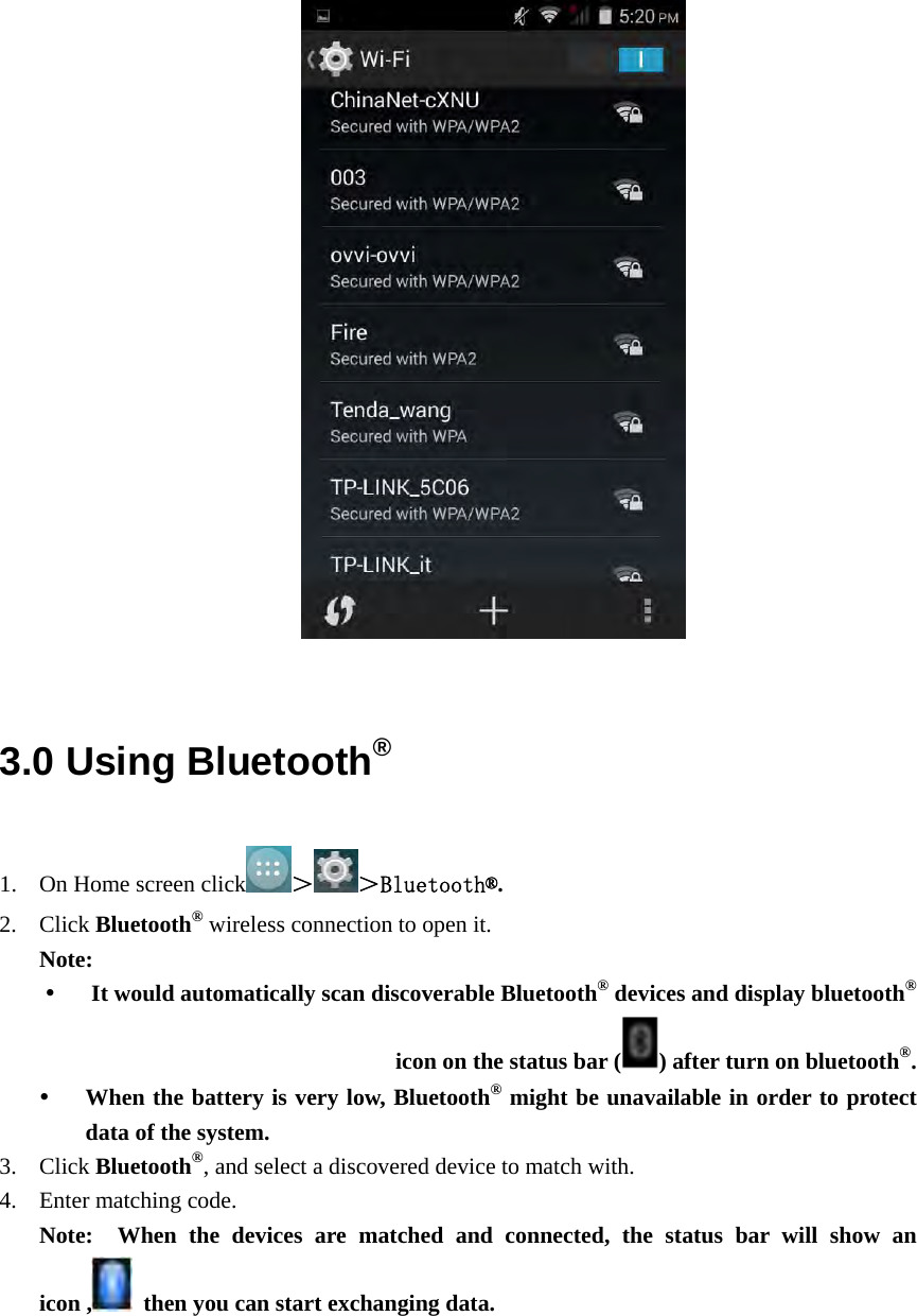                               3.0 Using Bluetooth® 1. On Home screen click ＞＞Bluetooth®. 2. Click Bluetooth® wireless connection to open it. Note:  It would automatically scan discoverable Bluetooth® devices and display bluetooth® icon on the status bar ( ) after turn on bluetooth®.  When the battery is very low, Bluetooth® might be unavailable in order to protect data of the system. 3. Click Bluetooth®, and select a discovered device to match with. 4. Enter matching code.   Note:  When the devices are matched and connected, the status bar will show an icon ,   then you can start exchanging data. 