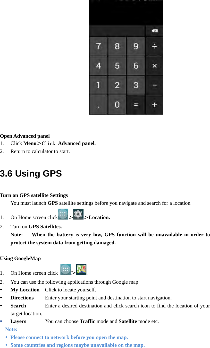                      Open Advanced panel 1. Click Menu＞Click Advanced panel. 2. Return to calculator to start. 3.6 Using GPS Turn on GPS satellite Settings You must launch GPS satellite settings before you navigate and search for a location. 1. On Home screen click ＞ ＞Location. 2. Turn on GPS Satellites. Note:   When the battery is very low, GPS function will be unavailable in order to protect the system data from getting damaged.  Using GoogleMap 1. On Home screen click  ＞. 2. You can use the following applications through Google map:  My Location    Click to locate yourself.  Directions     Enter your starting point and destination to start navigation.  Search            Enter a desired destination and click search icon to find the location of your target location.    Layers       You can choose Traffic mode and Satellite mode etc. Note:  Please connect to network before you open the map.    Some countries and regions maybe unavailable on the map. 