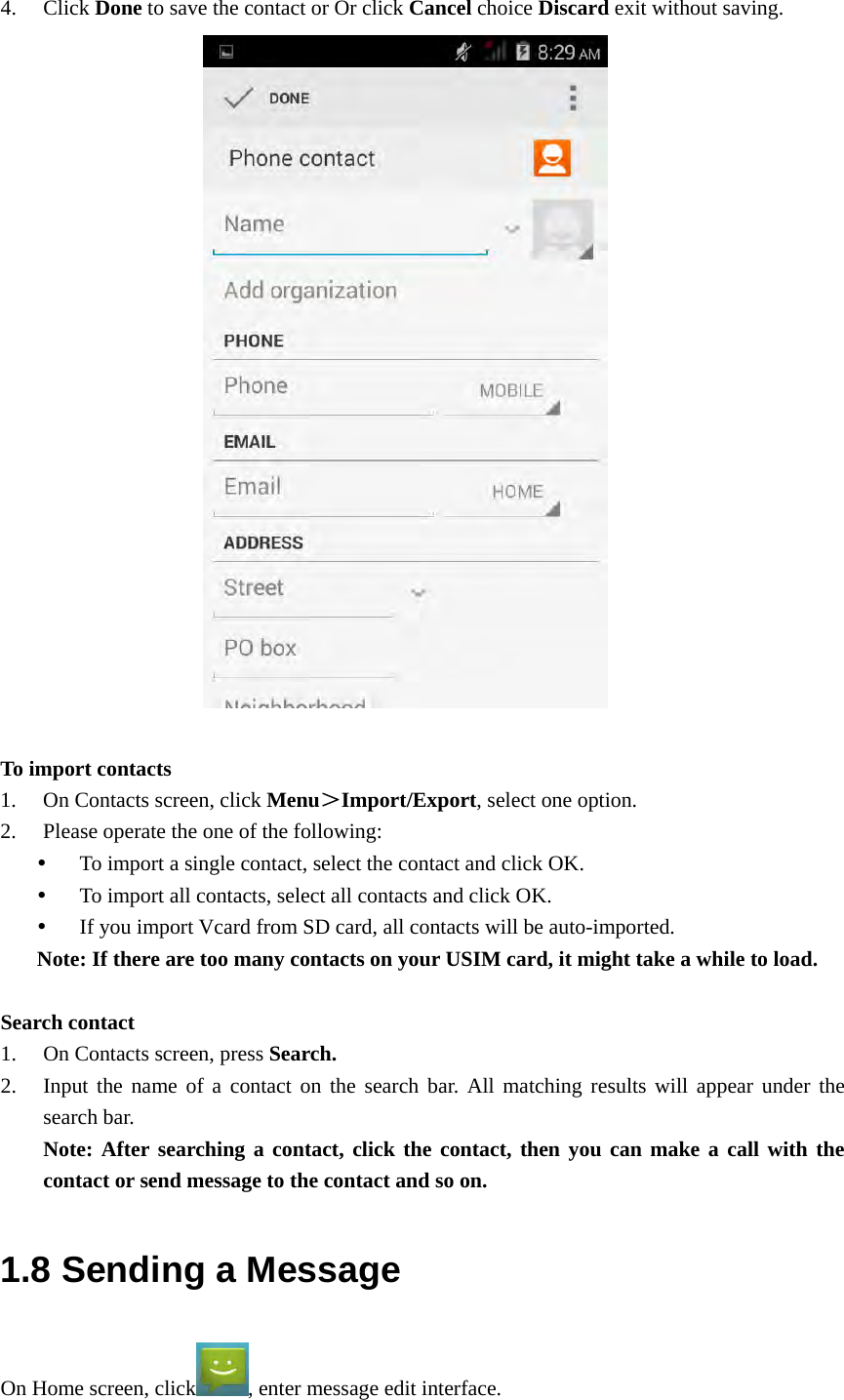  4. Click Done to save the contact or Or click Cancel choice Discard exit without saving.                       To import contacts 1. On Contacts screen, click Menu＞Import/Export, select one option. 2. Please operate the one of the following:  To import a single contact, select the contact and click OK.  To import all contacts, select all contacts and click OK.  If you import Vcard from SD card, all contacts will be auto-imported. Note: If there are too many contacts on your USIM card, it might take a while to load.  Search contact 1. On Contacts screen, press Search. 2. Input the name of a contact on the search bar. All matching results will appear under the search bar. Note: After searching a contact, click the contact, then you can make a call with the contact or send message to the contact and so on. 1.8 Sending a Message On Home screen, click , enter message edit interface. 