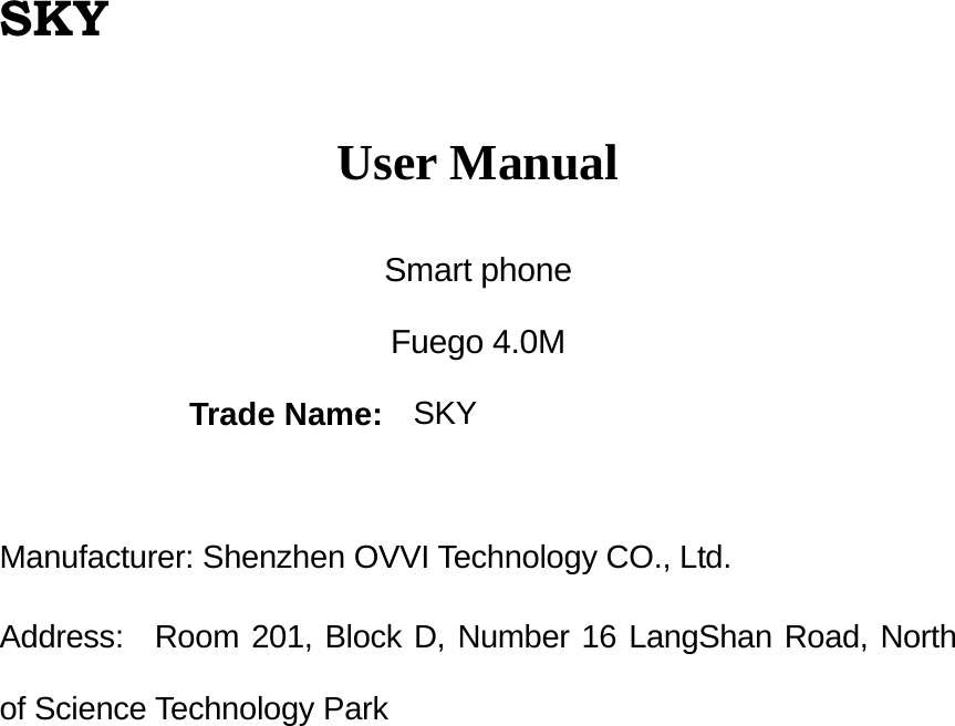   SKY  User Manual  Smart phone Fuego 4.0M Trade Name:  SKY   Manufacturer: Shenzhen OVVI Technology CO., Ltd. Address:  Room 201, Block D, Number 16 LangShan Road, North of Science Technology Park                       