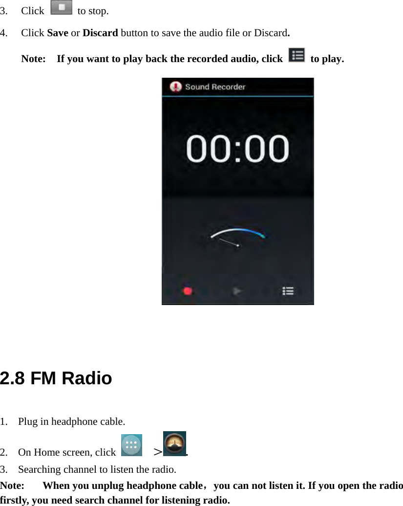  3. Click   to stop. 4. Click Save or Discard button to save the audio file or Discard.  Note:    If you want to play back the recorded audio, click   to play.               2.8 FM Radio 1. Plug in headphone cable. 2. On Home screen, click    ＞. 3. Searching channel to listen the radio. Note:  When you unplug headphone cable，you can not listen it. If you open the radio firstly, you need search channel for listening radio. 