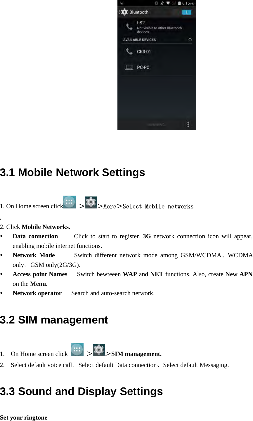                         3.1 Mobile Network Settings 1. On Home screen click  ＞ ＞More＞Select Mobile networks  . 2. Click Mobile Networks.  Data connection     Click to start to register. 3G network connection icon will appear, enabling mobile internet functions.  Network Mode      Switch different network mode among GSM/WCDMA、WCDMA only、GSM only(2G/3G).   Access point Names      Switch bewteeen WAP and NET functions. Also, create New APN on the Menu.  Network operator      Search and auto-search network. 3.2 SIM management 1. On Home screen click   ＞ ＞SIM management. 2. Select default voice call、Select default Data connection、Select default Messaging. 3.3 Sound and Display Settings Set your ringtone 
