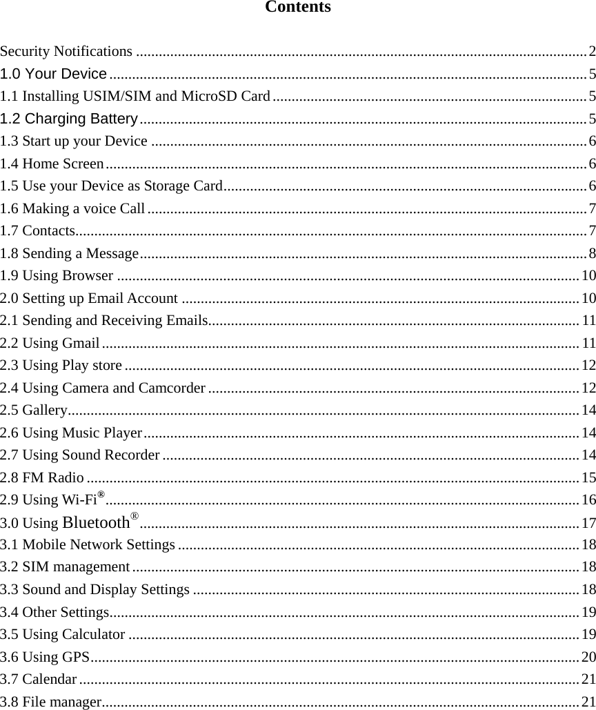   Contents  Security Notifications ....................................................................................................................... 2 1.0 Your Device .............................................................................................................................. 5 1.1 Installing USIM/SIM and MicroSD Card ................................................................................... 5 1.2 Charging Battery ...................................................................................................................... 5 1.3 Start up your Device ................................................................................................................... 6 1.4 Home Screen ............................................................................................................................... 6 1.5 Use your Device as Storage Card ................................................................................................ 6 1.6 Making a voice Call .................................................................................................................... 7 1.7 Contacts ....................................................................................................................................... 7 1.8 Sending a Message ...................................................................................................................... 8 1.9 Using Browser .......................................................................................................................... 10 2.0 Setting up Email Account ......................................................................................................... 10 2.1 Sending and Receiving Emails.................................................................................................. 11 2.2 Using Gmail .............................................................................................................................. 11 2.3 Using Play store ........................................................................................................................ 12 2.4 Using Camera and Camcorder .................................................................................................. 12 2.5 Gallery ....................................................................................................................................... 14 2.6 Using Music Player ................................................................................................................... 14 2.7 Using Sound Recorder .............................................................................................................. 14 2.8 FM Radio .................................................................................................................................. 15 2.9 Using Wi-Fi® .............................................................................................................................  16 3.0 Using Bluetooth® ....................................................................................................................  17 3.1 Mobile Network Settings .......................................................................................................... 18 3.2 SIM management ...................................................................................................................... 18 3.3 Sound and Display Settings ...................................................................................................... 18 3.4 Other Settings ............................................................................................................................ 19 3.5 Using Calculator ....................................................................................................................... 19 3.6 Using GPS ................................................................................................................................. 20 3.7 Calendar .................................................................................................................................... 21 3.8 File manager .............................................................................................................................. 21            