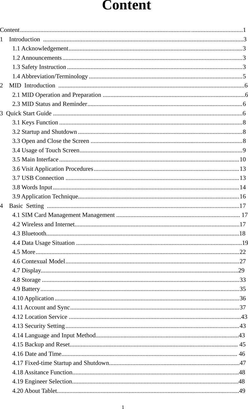     1 Content Content ............................................................................................................. .................................1 1  Introduction ................................................................................................................................3 1.1 Acknowledgement ............................................................................................................... 3 1.2 Announcements ................................................................................................................... 3 1.3 Safety Instruction ................................................................................................................ 3 1.4 Abbreviation/Terminology .................................................................................................. 5 2  MID Introduction .......................................................................................................................6 2.1 MID Operation and Preparation ...........................................................................................6 2.3 MID Status and Reminder ................................................................................................... 6 3  Quick Start Guide .........................................................................................................................6  3.1 Keys Function ..................................................................................................................... 8 3.2 Startup and Shutdown ......................................................................................................... 8 3.3 Open and Close the Screen ................................................................................................. 8 3.4 Usage of Touch Screen ........................................................................................................ 9 3.5 Main Interface ................................................................................................................... 10 3.6 Visit Application Procedures ............................................................................................. 13 3.7 USB Connection ............................................................................................................... 13 3.8 Words Input ....................................................................................................................... 14 3.9 Application Technique....................................................................................................... 16 4  Basic Setting ...........................................................................................................................17 4.1 SIM Card Management Management ............................................................................... 17  4.2 Wireless and Internet..........................................................................................................17 4.3 Bluetooth............................................................................................................................18 4.4 Data Usage Situation ..........................................................................................................19  4.5 More .................................................................................................................................. 22 4.6 Contexual Model ............................................................................................................... 27 4.7 Display...............................................................................................................................29 4.8 Storage .............................................................................................................................. 33 4.9 Battery ............................................................................................................................... 35 4.10 Application ...................................................................................................................... 36 4.11 Account and Sync ............................................................................................................ 37 4.12 Location Service ..............................................................................................................43 4.13 Security Setting ............................................................................................................... 434.14 Language and Input Method............................................................................................43 4.15 Backup and Reset............................................................................................................ 45 4.16 Date and Time................................................................................................................. 46 4.17 Fixed-time Startup and Shutdown....................................................................................47 4.18 Assitance Function...........................................................................................................48 4.19 Engineer Selection...........................................................................................................48 4.20 About Tablet.....................................................................................................................49 