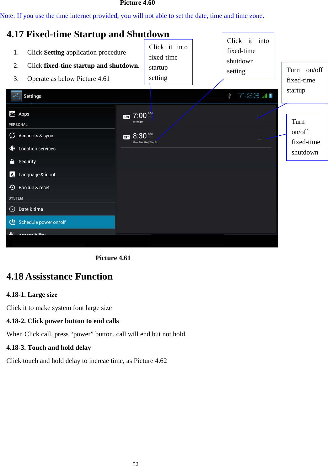     52                                   Picture 4.60   Note: If you use the time internet provided, you will not able to set the date, time and time zone. 4.17 Fixed-time Startup and Shutdown   1. Click Setting application procedure 2. Click fixed-tine startup and shutdown.   3. Operate as below Picture 4.61                                  Picture 4.61 4.18 Assisstance Function 4.18-1. Large size Click it to make system font large size 4.18-2. Click power button to end calls When Click call, press “power” button, call will end but not hold.   4.18-3. Touch and hold delay Click touch and hold delay to increae time, as Picture 4.62 Click it into fixed-time  startup setting Click it into fixed-time  shutdown setting  Turn on/off fixed-time startup Turn on/off fixed-time shutdown 