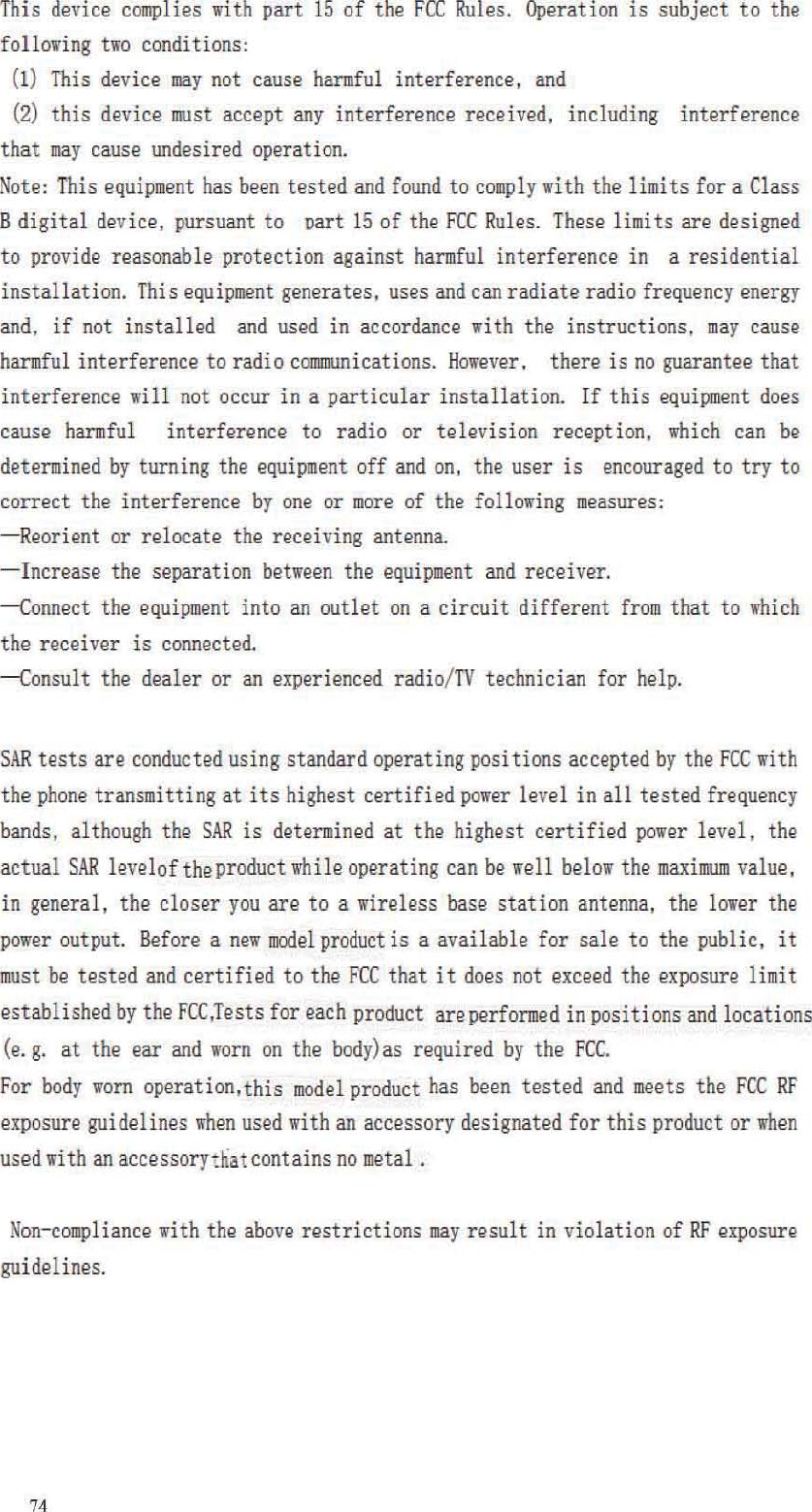 This device complies with part 15 of the fCC Rules. Operation is subject to  the following two conditions (1) This device may not cause harmful interf盯ence，四d(2) this device must accept四yinterference  received.  including  interference that may cause undesired  operation Note: This equipment has been tested and found to co叩lywi th the limi ts for a Class 8 digital device, pursu皿tto  oart 15 of the FCC Rules. These 1 imi t5 are designed to provide reasonable  protection  against harmful interference in a residential insta11ation. This equipment generates. uses and can radiate radio frequency energy and. if not installed and used in accordance with  the  instructions, may cause harmful interference to radio communication5. However. there  is no guarantee  that interference  will not occur in  a particular installation. If this equipment does cause harmful interference  to  radio  or  television  reception, which can be determined by turning  the equipment off and on,  the user  is encouraged to  try to correct the interference by one or more of the  following measures Reorient or relocate the receiving antenna 一Increasethe separation between the equipment and receiver. --COnnect the equipment into an outlet on a circuit different from that to咄ichthe  receiver is connected --consul t the deal盯or皿e:xperiencedradio/TV technician  for help SAR tests are conducted using standard operating positions accepted by the FCC with the phone transmitting at its highest  certified power level  in a11 tested frequen叮b皿血，although  the SAR is determined at the  highest certified power level , the actual SAR levelof theproduct while operating can be well below the maximum value, in general.  the  closer you are  to a wireless base station antenna,  the lower the power output. Before a new配世elproduct is a available  for  sale  to the public, it must be tested and certified to the FCC that it does not exceed the e:xposure lim让established by the FCC,Tests for each product arep盯formedin positions and locations (e. g. at the ear and .orn on the body)as required by the FCC For body worn operation.this model product has been tested and meets the FCC RF exposure gui delines when used wi th四accessorydesignated for this product or when used with皿accessory:natcontains 00 metal Non-compliance with the above restrictions may result in violation of RF exposure guidelines 74 