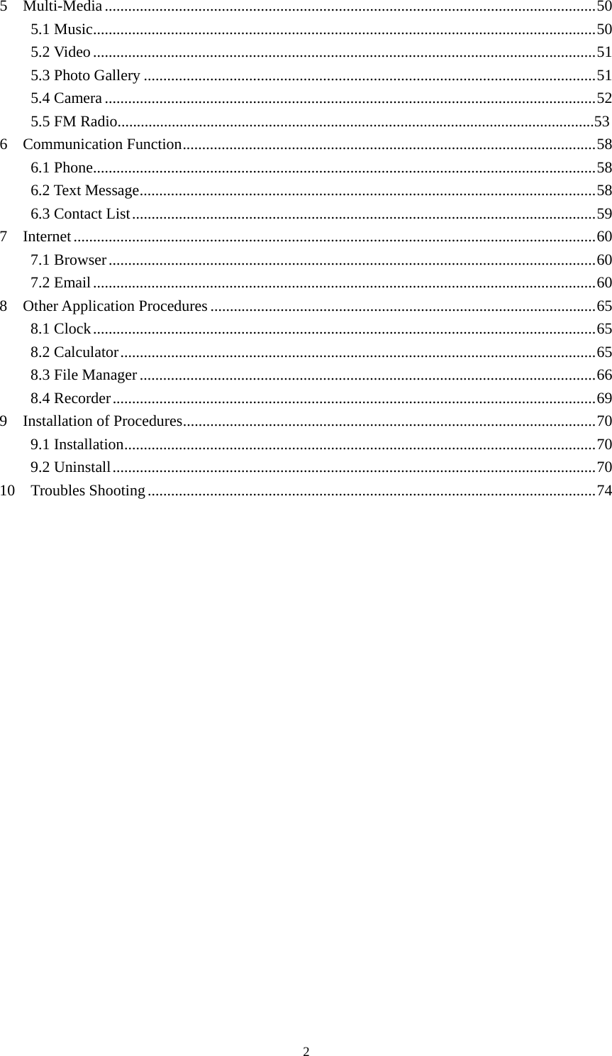     25  Multi-Media .............................................................................................................................. 50 5.1 Music ................................................................................................................................. 50 5.2 Video ................................................................................................................................. 51 5.3 Photo Gallery .................................................................................................................... 51 5.4 Camera .............................................................................................................................. 52 5.5 FM Radio...........................................................................................................................53 6  Communication Function .......................................................................................................... 58 6.1 Phone ................................................................................................................................. 58 6.2 Text Message ..................................................................................................................... 58 6.3 Contact List ....................................................................................................................... 59 7  Internet ...................................................................................................................................... 60 7.1 Browser ............................................................................................................................. 60 7.2 Email ................................................................................................................................. 60 8  Other Application Procedures ................................................................................................... 65 8.1 Clock ................................................................................................................................. 65 8.2 Calculator .......................................................................................................................... 65 8.3 File Manager ..................................................................................................................... 66 8.4 Recorder ............................................................................................................................ 69 9    Installation of Procedures .......................................................................................................... 70 9.1 Installation ......................................................................................................................... 70 9.2 Uninstall ............................................................................................................................ 70 10  Troubles Shooting ................................................................................................................... 74       