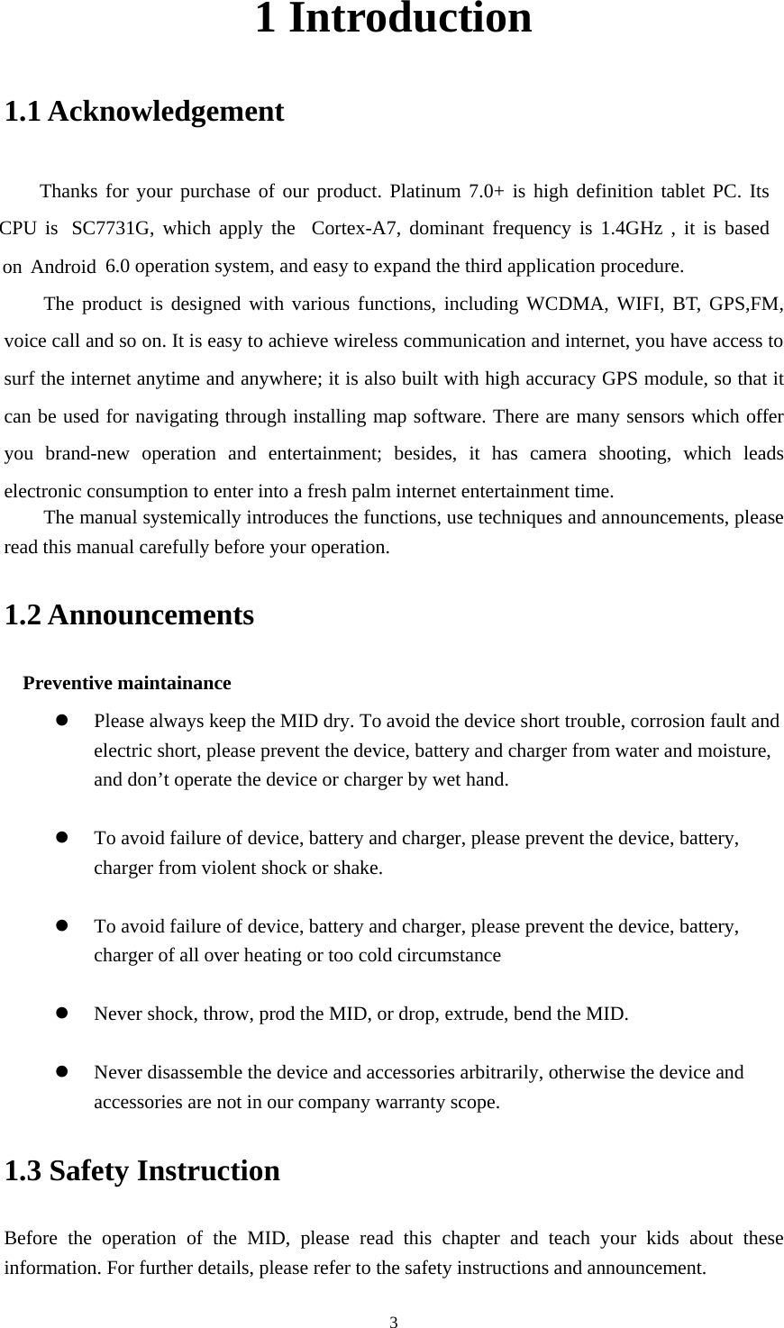     31 Introduction 1.1 Acknowledgement     Thanks for your purchase of our product. Platinum 7.0+ is high definition tablet PC. Its SC7731G, which apply the  Cortex-A7, dominant frequency is 1.4GHz , it is based 6.0 operation system, and easy to expand the third application procedure. The product is designed with various functions, including WCDMA, WIFI, BT, GPS,FM, voice call and so on. It is easy to achieve wireless communication and internet, you have access to surf the internet anytime and anywhere; it is also built with high accuracy GPS module, so that it can be used for navigating through installing map software. There are many sensors which offer you brand-new operation and entertainment; besides, it has camera shooting, which leads electronic consumption to enter into a fresh palm internet entertainment time.   The manual systemically introduces the functions, use techniques and announcements, please read this manual carefully before your operation. 1.2 Announcements   Preventive maintainance    Please always keep the MID dry. To avoid the device short trouble, corrosion fault and electric short, please prevent the device, battery and charger from water and moisture, and don’t operate the device or charger by wet hand.     To avoid failure of device, battery and charger, please prevent the device, battery, charger from violent shock or shake.   To avoid failure of device, battery and charger, please prevent the device, battery, charger of all over heating or too cold circumstance   Never shock, throw, prod the MID, or drop, extrude, bend the MID.   Never disassemble the device and accessories arbitrarily, otherwise the device and accessories are not in our company warranty scope. 1.3 Safety Instruction     Before the operation of the MID, please read this chapter and teach your kids about these information. For further details, please refer to the safety instructions and announcement. CPU is on Android 