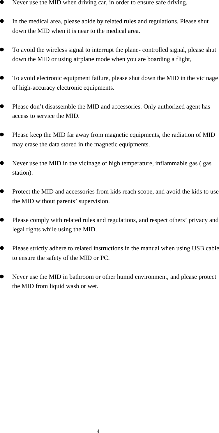     4 Never use the MID when driving car, in order to ensure safe driving.   In the medical area, please abide by related rules and regulations. Please shut down the MID when it is near to the medical area.   To avoid the wireless signal to interrupt the plane- controlled signal, please shut down the MID or using airplane mode when you are boarding a flight,     To avoid electronic equipment failure, please shut down the MID in the vicinage of high-accuracy electronic equipments.   Please don’t disassemble the MID and accessories. Only authorized agent has access to service the MID.   Please keep the MID far away from magnetic equipments, the radiation of MID may erase the data stored in the magnetic equipments.   Never use the MID in the vicinage of high temperature, inflammable gas ( gas station).    Protect the MID and accessories from kids reach scope, and avoid the kids to use the MID without parents’ supervision.   Please comply with related rules and regulations, and respect others’ privacy and legal rights while using the MID.   Please strictly adhere to related instructions in the manual when using USB cable to ensure the safety of the MID or PC.   Never use the MID in bathroom or other humid environment, and please protect the MID from liquid wash or wet.           