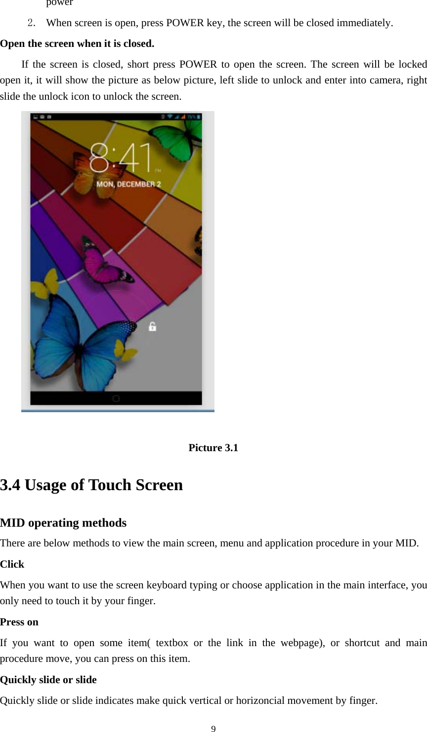     9power  2. When screen is open, press POWER key, the screen will be closed immediately. Open the screen when it is closed. If the screen is closed, short press POWER to open the screen. The screen will be locked open it, it will show the picture as below picture, left slide to unlock and enter into camera, right slide the unlock icon to unlock the screen.   Picture 3.1 3.4 Usage of Touch Screen MID operating methods There are below methods to view the main screen, menu and application procedure in your MID. Click  When you want to use the screen keyboard typing or choose application in the main interface, you only need to touch it by your finger. Press on If you want to open some item( textbox or the link in the webpage), or shortcut and main procedure move, you can press on this item. Quickly slide or slide Quickly slide or slide indicates make quick vertical or horizoncial movement by finger.   