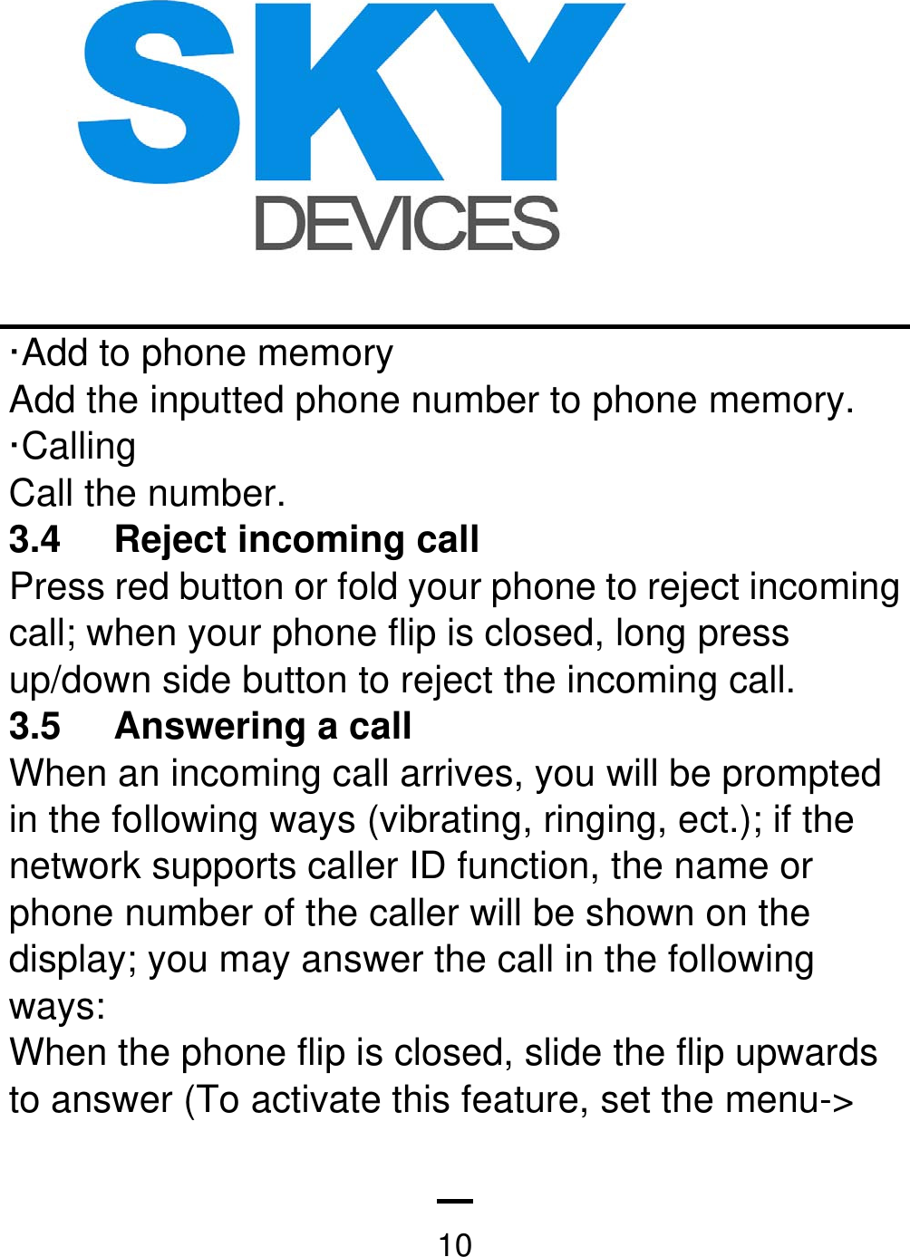   10·Add to phone memory Add the inputted phone number to phone memory.   ·Calling Call the number.   3.4 Reject incoming call  Press red button or fold your phone to reject incoming call; when your phone flip is closed, long press up/down side button to reject the incoming call. 3.5 Answering a call  When an incoming call arrives, you will be prompted in the following ways (vibrating, ringing, ect.); if the network supports caller ID function, the name or phone number of the caller will be shown on the display; you may answer the call in the following ways: When the phone flip is closed, slide the flip upwards to answer (To activate this feature, set the menu-&gt; 