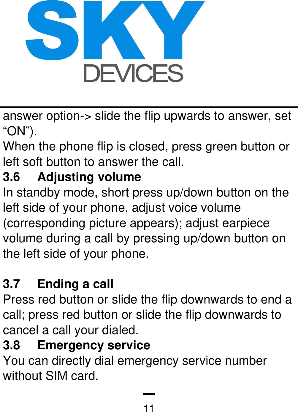   11answer option-&gt; slide the flip upwards to answer, set “ON”). When the phone flip is closed, press green button or left soft button to answer the call. 3.6 Adjusting volume In standby mode, short press up/down button on the left side of your phone, adjust voice volume (corresponding picture appears); adjust earpiece volume during a call by pressing up/down button on the left side of your phone.  3.7 Ending a call  Press red button or slide the flip downwards to end a call; press red button or slide the flip downwards to cancel a call your dialed. 3.8 Emergency service  You can directly dial emergency service number without SIM card. 