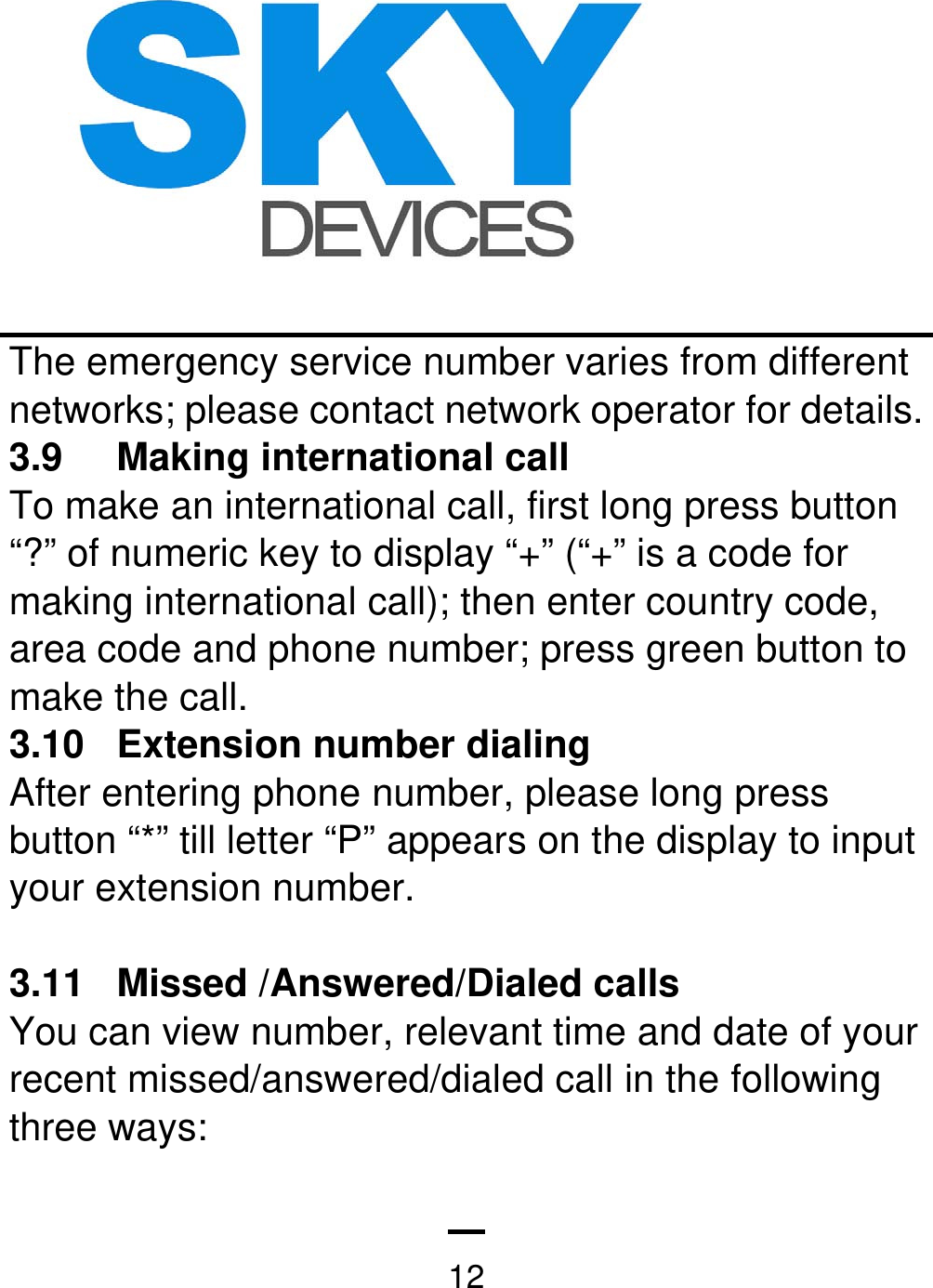   12The emergency service number varies from different networks; please contact network operator for details.     3.9 Making international call To make an international call, first long press button “?” of numeric key to display “+” (“+” is a code for making international call); then enter country code, area code and phone number; press green button to make the call.   3.10 Extension number dialing  After entering phone number, please long press button “*” till letter “P” appears on the display to input your extension number.  3.11  Missed /Answered/Dialed calls You can view number, relevant time and date of your recent missed/answered/dialed call in the following three ways: 