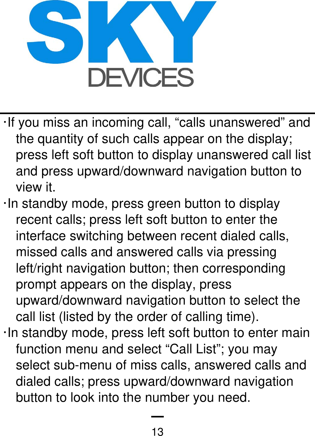   13·If you miss an incoming call, “calls unanswered” and the quantity of such calls appear on the display; press left soft button to display unanswered call list and press upward/downward navigation button to view it.   ·In standby mode, press green button to display recent calls; press left soft button to enter the interface switching between recent dialed calls, missed calls and answered calls via pressing left/right navigation button; then corresponding prompt appears on the display, press upward/downward navigation button to select the call list (listed by the order of calling time). ·In standby mode, press left soft button to enter main function menu and select “Call List”; you may select sub-menu of miss calls, answered calls and dialed calls; press upward/downward navigation button to look into the number you need.     