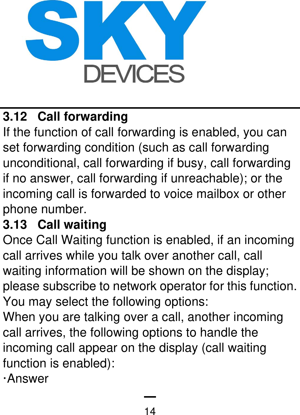   143.12 Call forwarding If the function of call forwarding is enabled, you can set forwarding condition (such as call forwarding unconditional, call forwarding if busy, call forwarding if no answer, call forwarding if unreachable); or the incoming call is forwarded to voice mailbox or other phone number.   3.13 Call waiting Once Call Waiting function is enabled, if an incoming call arrives while you talk over another call, call waiting information will be shown on the display; please subscribe to network operator for this function. You may select the following options: When you are talking over a call, another incoming call arrives, the following options to handle the incoming call appear on the display (call waiting function is enabled): ·Answer  