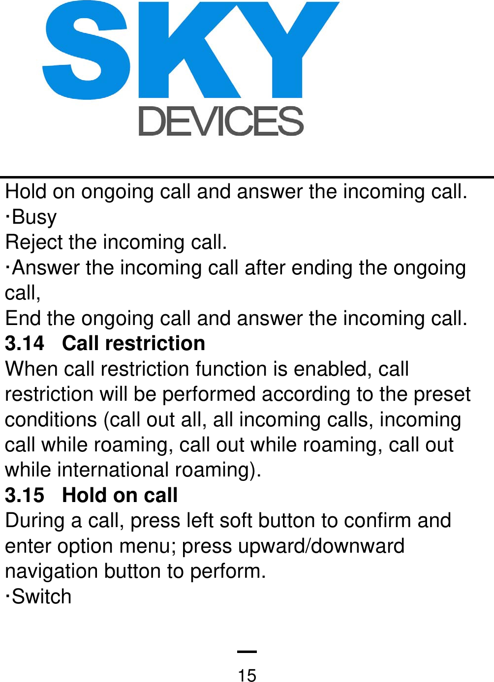   15Hold on ongoing call and answer the incoming call. ·Busy  Reject the incoming call.   ·Answer the incoming call after ending the ongoing call, End the ongoing call and answer the incoming call. 3.14 Call restriction  When call restriction function is enabled, call restriction will be performed according to the preset conditions (call out all, all incoming calls, incoming call while roaming, call out while roaming, call out while international roaming).   3.15  Hold on call   During a call, press left soft button to confirm and enter option menu; press upward/downward navigation button to perform. ·Switch   