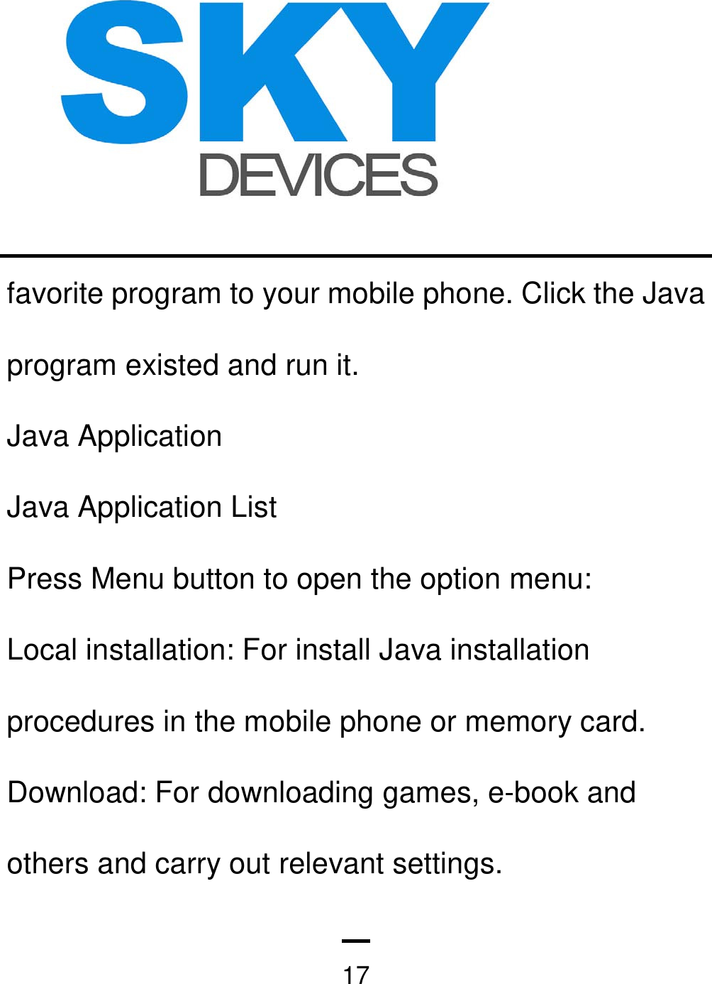   17favorite program to your mobile phone. Click the Java program existed and run it. Java Application Java Application List Press Menu button to open the option menu: Local installation: For install Java installation procedures in the mobile phone or memory card. Download: For downloading games, e-book and others and carry out relevant settings. 