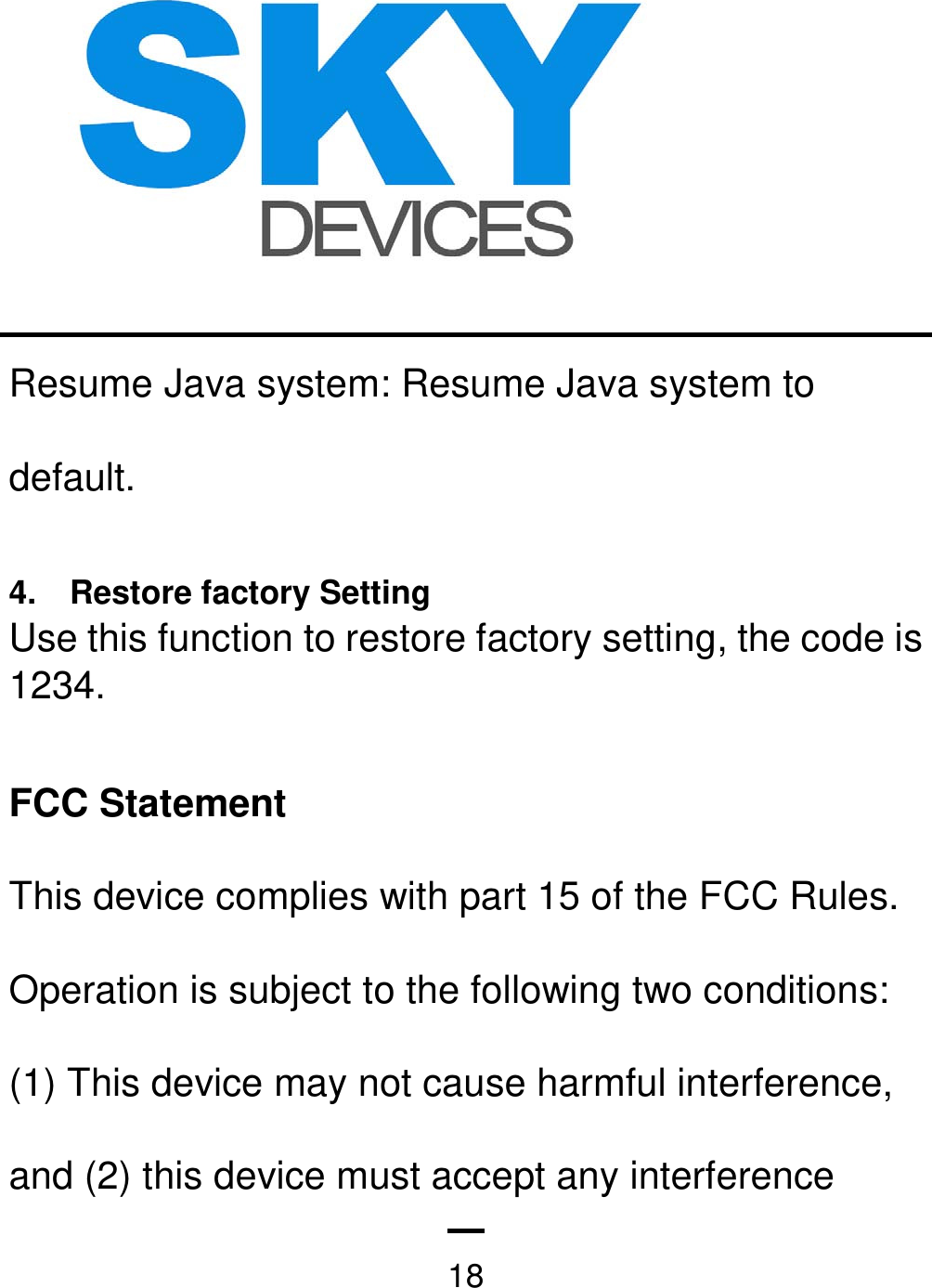   18Resume Java system: Resume Java system to default.  4.    Restore factory Setting Use this function to restore factory setting, the code is 1234.  FCC Statement This device complies with part 15 of the FCC Rules. Operation is subject to the following two conditions: (1) This device may not cause harmful interference, and (2) this device must accept any interference 