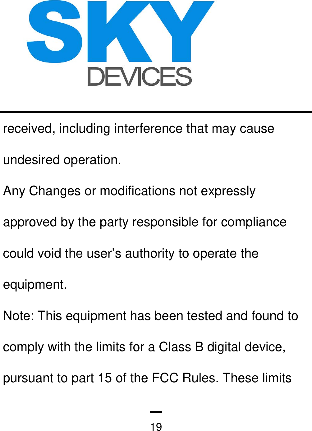   19received, including interference that may cause undesired operation. Any Changes or modifications not expressly approved by the party responsible for compliance could void the user’s authority to operate the equipment. Note: This equipment has been tested and found to comply with the limits for a Class B digital device, pursuant to part 15 of the FCC Rules. These limits 