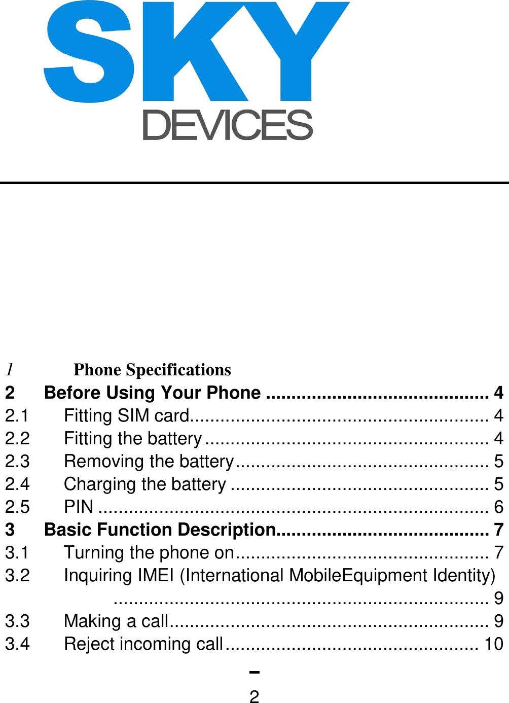   2        1 Phone Specifications  2 Before Using Your Phone ............................................ 4 2.1  Fitting SIM card ........................................................... 4 2.2 Fitting the battery ........................................................ 4 2.3 Removing the battery .................................................. 5 2.4  Charging the battery ................................................... 5 2.5 PIN ............................................................................. 6 3 Basic Function Description.......................................... 7 3.1 Turning the phone on .................................................. 7 3.2  Inquiring IMEI (International MobileEquipment Identity) .......................................................................... 9 3.3  Making a call ............................................................... 9 3.4 Reject incoming call .................................................. 10 