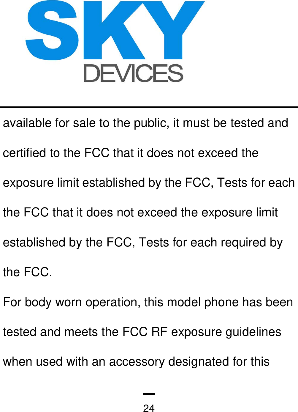   24available for sale to the public, it must be tested and certified to the FCC that it does not exceed the exposure limit established by the FCC, Tests for each the FCC that it does not exceed the exposure limit established by the FCC, Tests for each required by the FCC. For body worn operation, this model phone has been tested and meets the FCC RF exposure guidelines when used with an accessory designated for this 