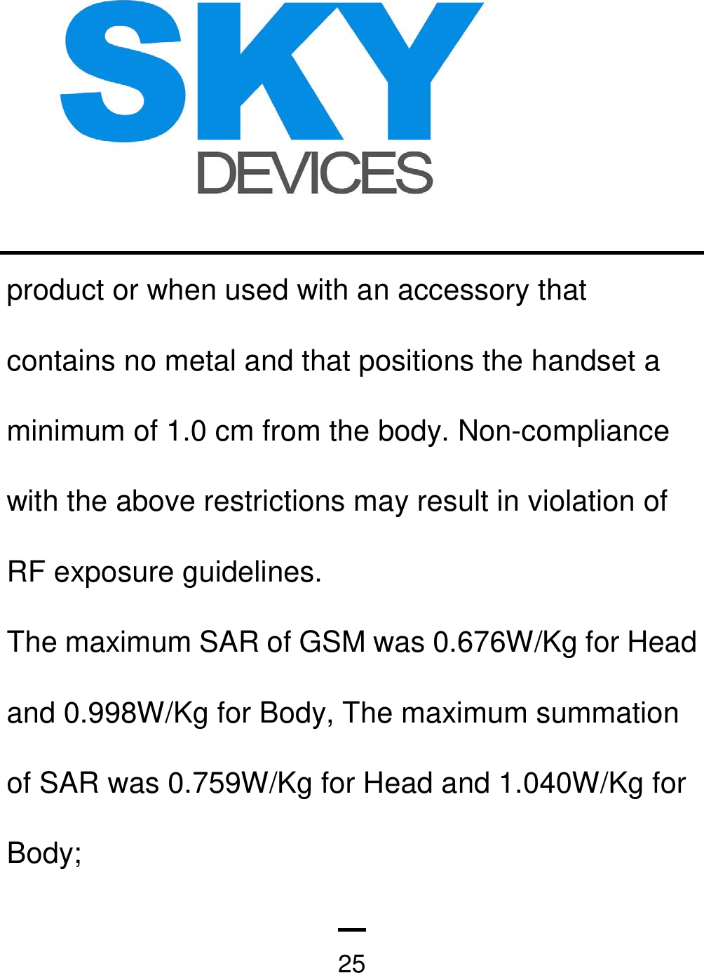   25product or when used with an accessory that contains no metal and that positions the handset a minimum of 1.0 cm from the body. Non-compliance with the above restrictions may result in violation of RF exposure guidelines. The maximum SAR of GSM was 0.676W/Kg for Head and 0.998W/Kg for Body, The maximum summation of SAR was 0.759W/Kg for Head and 1.040W/Kg for Body; 