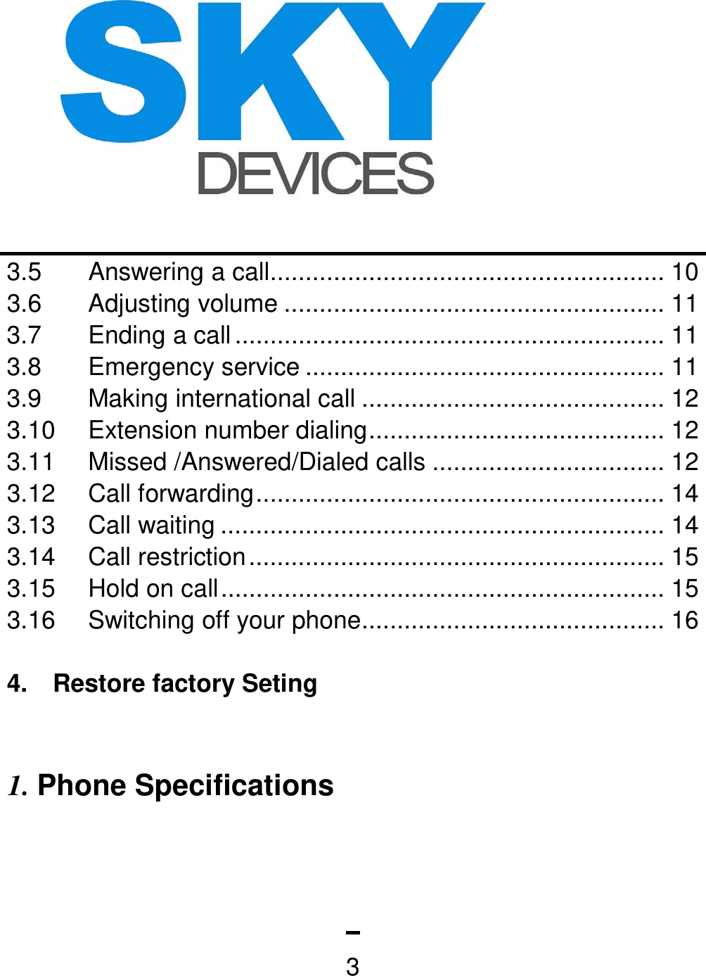   33.5 Answering a call ........................................................ 10 3.6 Adjusting volume ...................................................... 11 3.7 Ending a call ............................................................. 11 3.8 Emergency service ................................................... 11 3.9  Making international call ........................................... 12 3.10 Extension number dialing .......................................... 12 3.11 Missed /Answered/Dialed calls ................................. 12 3.12 Call forwarding .......................................................... 14 3.13 Call waiting ............................................................... 14 3.14 Call restriction ........................................................... 15 3.15  Hold on call ............................................................... 15 3.16  Switching off your phone ........................................... 16  4.    Restore factory Seting    1. Phone Specifications 