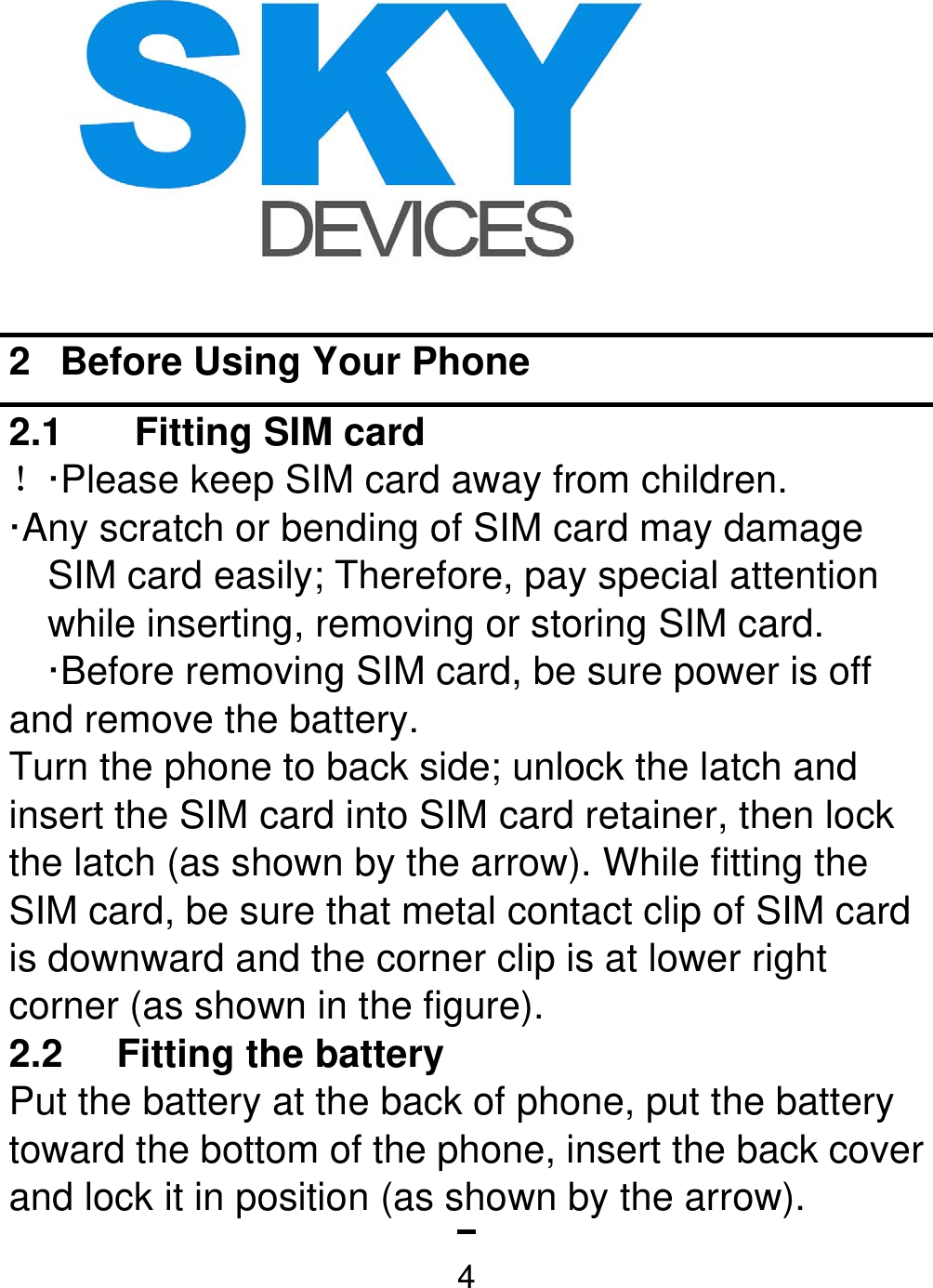   42  Before Using Your Phone 2.1  Fitting SIM card   ！·Please keep SIM card away from children. ·Any scratch or bending of SIM card may damage SIM card easily; Therefore, pay special attention while inserting, removing or storing SIM card. ·Before removing SIM card, be sure power is off and remove the battery. Turn the phone to back side; unlock the latch and insert the SIM card into SIM card retainer, then lock the latch (as shown by the arrow). While fitting the SIM card, be sure that metal contact clip of SIM card is downward and the corner clip is at lower right corner (as shown in the figure).   2.2  Fitting the battery   Put the battery at the back of phone, put the battery toward the bottom of the phone, insert the back cover and lock it in position (as shown by the arrow).   