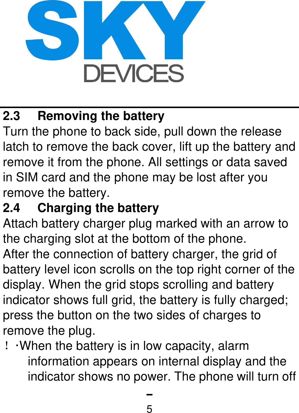   52.3 Removing the battery  Turn the phone to back side, pull down the release latch to remove the back cover, lift up the battery and remove it from the phone. All settings or data saved in SIM card and the phone may be lost after you remove the battery.   2.4  Charging the battery   Attach battery charger plug marked with an arrow to the charging slot at the bottom of the phone. After the connection of battery charger, the grid of battery level icon scrolls on the top right corner of the display. When the grid stops scrolling and battery indicator shows full grid, the battery is fully charged; press the button on the two sides of charges to remove the plug. ！·When the battery is in low capacity, alarm information appears on internal display and the indicator shows no power. The phone will turn off 