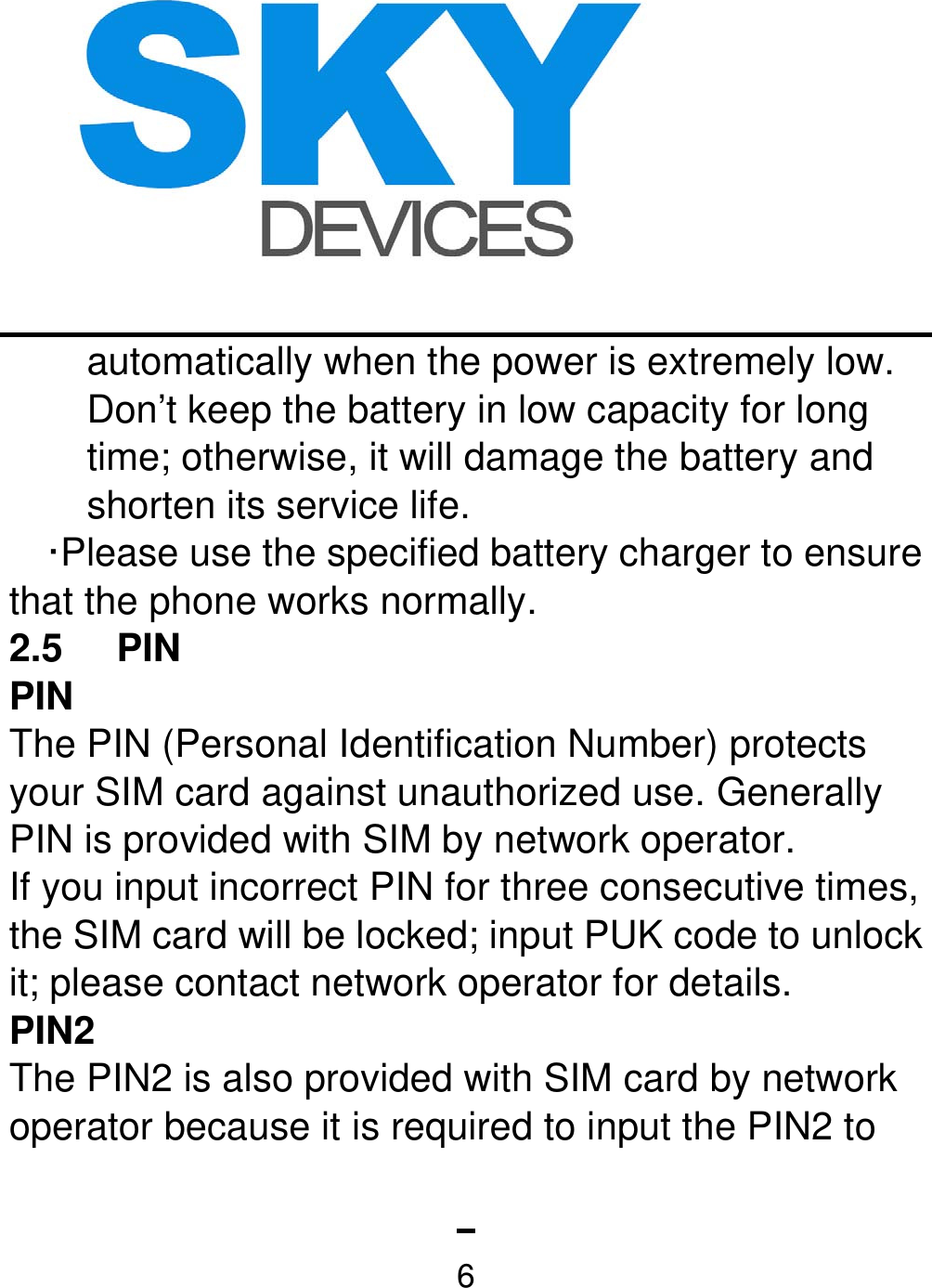   6automatically when the power is extremely low. Don’t keep the battery in low capacity for long time; otherwise, it will damage the battery and shorten its service life.   ·Please use the specified battery charger to ensure that the phone works normally. 2.5 PIN PIN The PIN (Personal Identification Number) protects your SIM card against unauthorized use. Generally PIN is provided with SIM by network operator.   If you input incorrect PIN for three consecutive times, the SIM card will be locked; input PUK code to unlock it; please contact network operator for details. PIN2 The PIN2 is also provided with SIM card by network operator because it is required to input the PIN2 to 