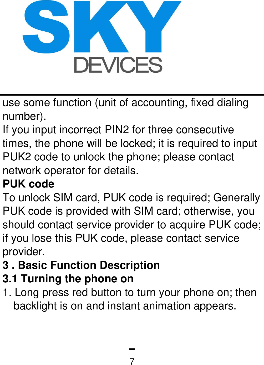   7use some function (unit of accounting, fixed dialing number). If you input incorrect PIN2 for three consecutive times, the phone will be locked; it is required to input PUK2 code to unlock the phone; please contact network operator for details. PUK code To unlock SIM card, PUK code is required; Generally PUK code is provided with SIM card; otherwise, you should contact service provider to acquire PUK code; if you lose this PUK code, please contact service provider. 3 . Basic Function Description   3.1 Turning the phone on   1. Long press red button to turn your phone on; then backlight is on and instant animation appears.   