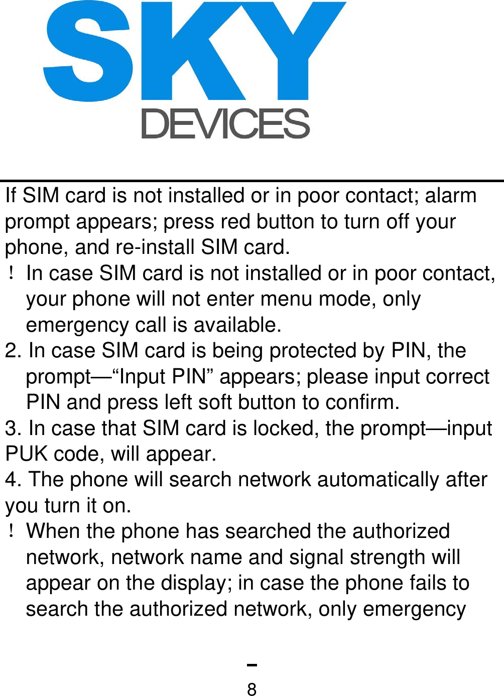   8If SIM card is not installed or in poor contact; alarm prompt appears; press red button to turn off your phone, and re-install SIM card. ！In case SIM card is not installed or in poor contact, your phone will not enter menu mode, only emergency call is available. 2. In case SIM card is being protected by PIN, the prompt—“Input PIN” appears; please input correct PIN and press left soft button to confirm. 3. In case that SIM card is locked, the prompt—input PUK code, will appear. 4. The phone will search network automatically after you turn it on. ！When the phone has searched the authorized network, network name and signal strength will appear on the display; in case the phone fails to search the authorized network, only emergency 