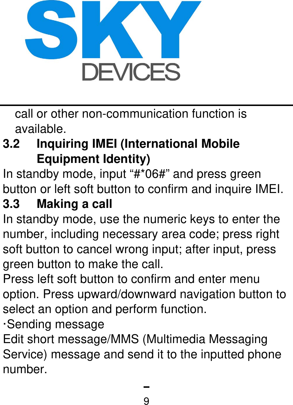   9call or other non-communication function is available. 3.2 Inquiring IMEI (International Mobile Equipment Identity)   In standby mode, input “#*06#” and press green button or left soft button to confirm and inquire IMEI. 3.3 Making a call  In standby mode, use the numeric keys to enter the number, including necessary area code; press right soft button to cancel wrong input; after input, press green button to make the call. Press left soft button to confirm and enter menu option. Press upward/downward navigation button to select an option and perform function.   ·Sending message   Edit short message/MMS (Multimedia Messaging Service) message and send it to the inputted phone number. 
