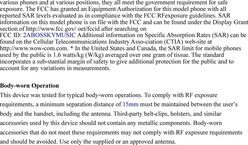 various phones and at various positions, they all meet the government requirement for safe exposure. The FCC has granted an Equipment Authorization for this model phone with all reported SAR levels evaluated as in compliance with the FCC RFexposure guidelines. SAR information on this model phone is on file with the FCC and can be found under the Display Grant section of http://www.fcc.gov/ oet/fccid after searching on   FCC ID: 2ABOSSKYMUSIC Additional information on Specific Absorption Rates (SAR) can be found on the Cellular Telecommunications Industry Asso-ciation (CTIA) web-site at http://www.wow-com.com. * In the United States and Canada, the SAR limit for mobile phones used by the public is 1.6 watts/kg (W/kg) averaged over one gram of tissue. The standard incorporates a sub-stantial margin of safety to give additional protection for the public and to account for any variations in measurements.  Body-worn Operation This device was tested for typical body-worn operations. To comply with RF exposure requirements, a minimum separation distance of 15mm must be maintained between the user’s body and the handset, including the antenna. Third-party belt-clips, holsters, and similar accessories used by this device should not contain any metallic components. Body-worn accessories that do not meet these requirements may not comply with RF exposure requirements and should be avoided. Use only the supplied or an approved antenna.     